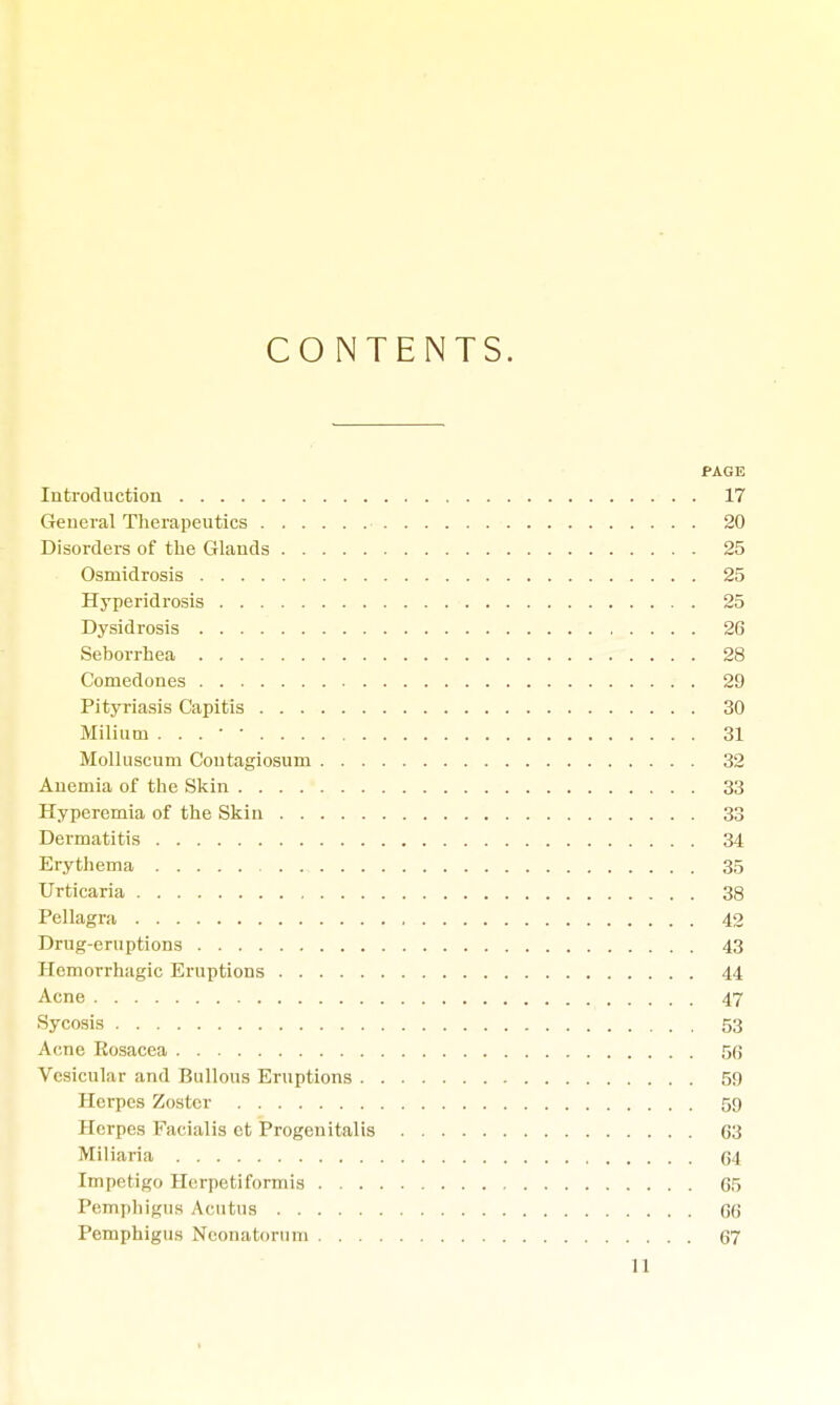 CONTENTS. PAGE Introduction 17 General Therapeutics 20 Disorders of the Glands 25 Osmidrosis 25 Hyperidrosis 25 Dysidrosis 26 Seborrhea 28 Comedones 29 Pityriasis Capitis 30 Milium . . . • • 31 Molluscum Contagiosum 32 Anemia of the Skin 33 Hyperemia of the Skin 33 Dermatitis 34 Erythema 35 Urticaria 38 Pellagra 42 Drug-eruptions 43 Hemorrhagic Eruptions 44 Acne 47 Sycosis 53 Acne Rosacea 56 Vesicular and Bullous Eruptions 5!) Herpes Zoster 59 Herpes Facialis et Progenitalis 03 Miliaria 64 Impetigo Herpetiformis 65 Pemphigus Acutus 66 Pemphigus Neonatorum 67