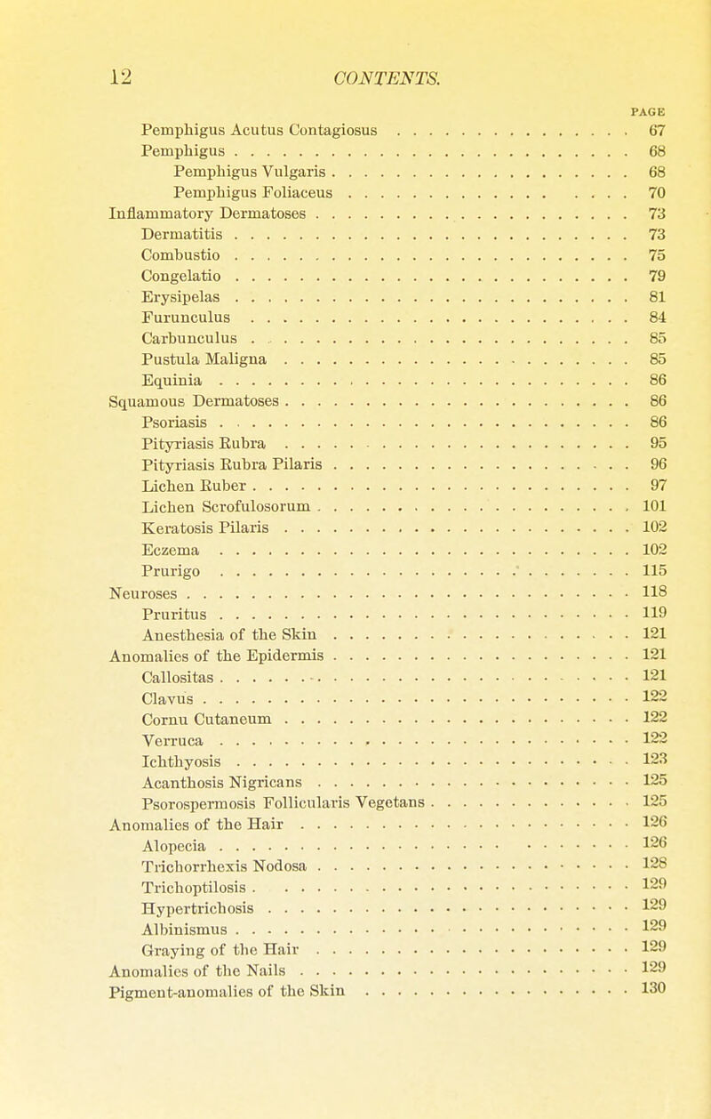 PAGE Pemphigus Acutus Contagiosus 67 Pemphigus 68 Pemphigus Vulgaris 68 Pemphigus Foliaceus 70 Inflammatory Dermatoses 73 Dermatitis 73 Combustio 75 Congelatio 79 Erysipelas 81 Furunculus 84 Carbunculus . 85 Pustula Maligna 85 Equinia 86 Squamous Dermatoses 86 Psoriasis 86 Pityriasis Eubra 95 Pityriasis Kubra Pilaris 96 Lichen Euber 97 Lichen Scrofulosorum 101 Keratosis Pilaris 102 Eczema 102 Prurigo ' 115 Neuroses 118 Pruritus 119 Anesthesia of the Skin 121 Anomalies of the Epidermis 121 Callositas 121 Clavus 122 Cornu Cutaneum 122 Verruca 122 Ichthyosis 123 Acanthosis Nigricans 125 Psorospermosis Follicularis Vegetans 125 Anomalies of the Hair 126 Alopecia 126 Trichorrhexis Nodosa 128 Trichoptilosis 129 Hypertrichosis 129 Albinismus 129 Graying of the Hair 129 Anomalies of the Nails 129 Pigment-anomalies of the Skin 130