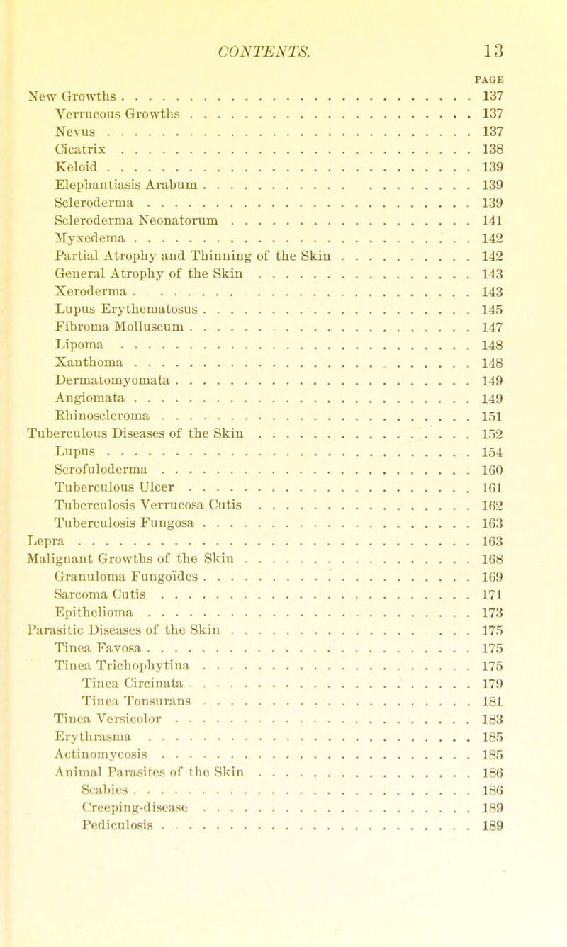 PAGE New Growths 137 Verrucous Growths 137 Nevus 137 Cicatrix 138 Keloid 139 Elephantiasis Arabum 139 Scleroderma 139 Scleroderma Neonatorum 141 Myxedema 142 Partial Atrophy and Thinning of the Skin 142 General Atrophy of the Skin 143 Xeroderma . 143 Lupus Erythematosus 145 Fibroma Molluscum 147 Lipoma 148 Xanthoma 148 DermatomyoHiata 149 Angiomata 149 Ehinoscleroma 151 Tuberculous Diseases of the Skin 152 Lupus 154 Scrofuloderma 160 Tuberculous Ulcer 161 Tuberculosis Verrucosa Cutis 162 Tuberculosis Fungosa 163 Lepra 163 Malignant Growths of the Skin 168 Granuloma Fungo'ides 169 Sarcoma Cutis 171 Epithelioma 173 Parasitic Diseases of the Skin 175 Tinea Favosa 175 Tinea Trichophytina 175 Tinea Circinata 179 Tinea Tonsurans 181 Tinea Versicolor 183 Erythrasma 185 Actinomycosis 185 Animal Parasites of I lie Skin 186 Scabies 186 Creeping-disease 189 Pediculosis 189