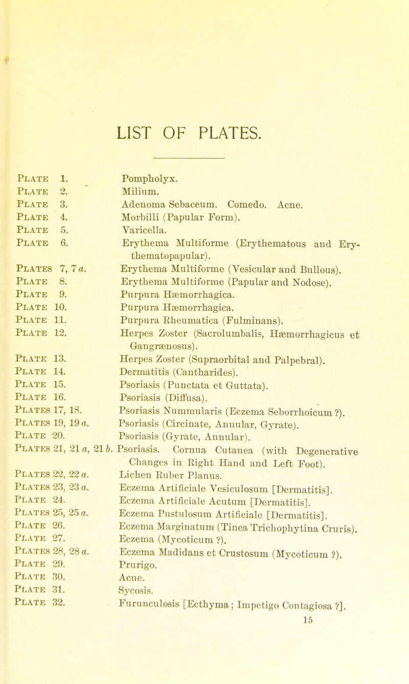 LIST OF PLATES. Plate Plate Plate Plate Plate Plate 1. 2. 3. 4. 5. 6. Plates 7, 7 a. Plate 8. Plate 9. Plate 10. Plate 11. Plate 12. Plate 13. Plate 14. Plate 15. Plate 16. Plates 17, 18. Plates 19, 19 a. Plate 20. Plates 21, 21 a, 216, Plates 22, 22 a. Plates 23, 23 a. Plate 24. Plates 25, 25 a. Plate 26. Plate 27. Plates 28, 28 a. Plate 29. Plate 30. Plate 31. Plate 32. Pompholyx. Milium. Adenoma Sebaceum. Comedo. Acne. Morbilli (Papular Form). Varicella. Erythema Multiforme (Erythematous and Ery- thematopapular). Erythema Multiforme (Vesicular and Bullous). Erythema Multiforme (Papular and Nodose). Purpura Hseinorrhagica. Purpura Hsemorrhagica. Purpura Eheumatica (Fulminans). Herpes Zoster (Sacrolumbalis, Haemorrhagicus et Gangrcenosus). Herpes Zoster (Supraorbital and Palpebral). Dermatitis (Cantharides). Psoriasis (Punctata et Guttata). Psoriasis (Diffusa). Psoriasis Nummularis (Eczema Seborrhoicum ?). Psoriasis (Circinate, Annular, Gyrate). Psoriasis (Gyrate, Annular). Psoriasis. Cornua Cutanea (with Degenerative Changes in Eight Hand and Left Foot). Lichen Euber Planus. Eczema Artiflciale Vesiculosum [Dermatitis]. Eczema Artiflciale Acutum [Dermatitis]. Eczema Pustulosum Artiflciale [Dermatitis]. Eczema Marginatum (Tinea Trichophytina Cruris). Eczema (Mycoticum ?). Eczema Madidans et Crustosum (Mycoticum ?). Prurigo. Acne. Sycosis. Furunculosis [Ecthyma; Impetigo Contagiosa ?].