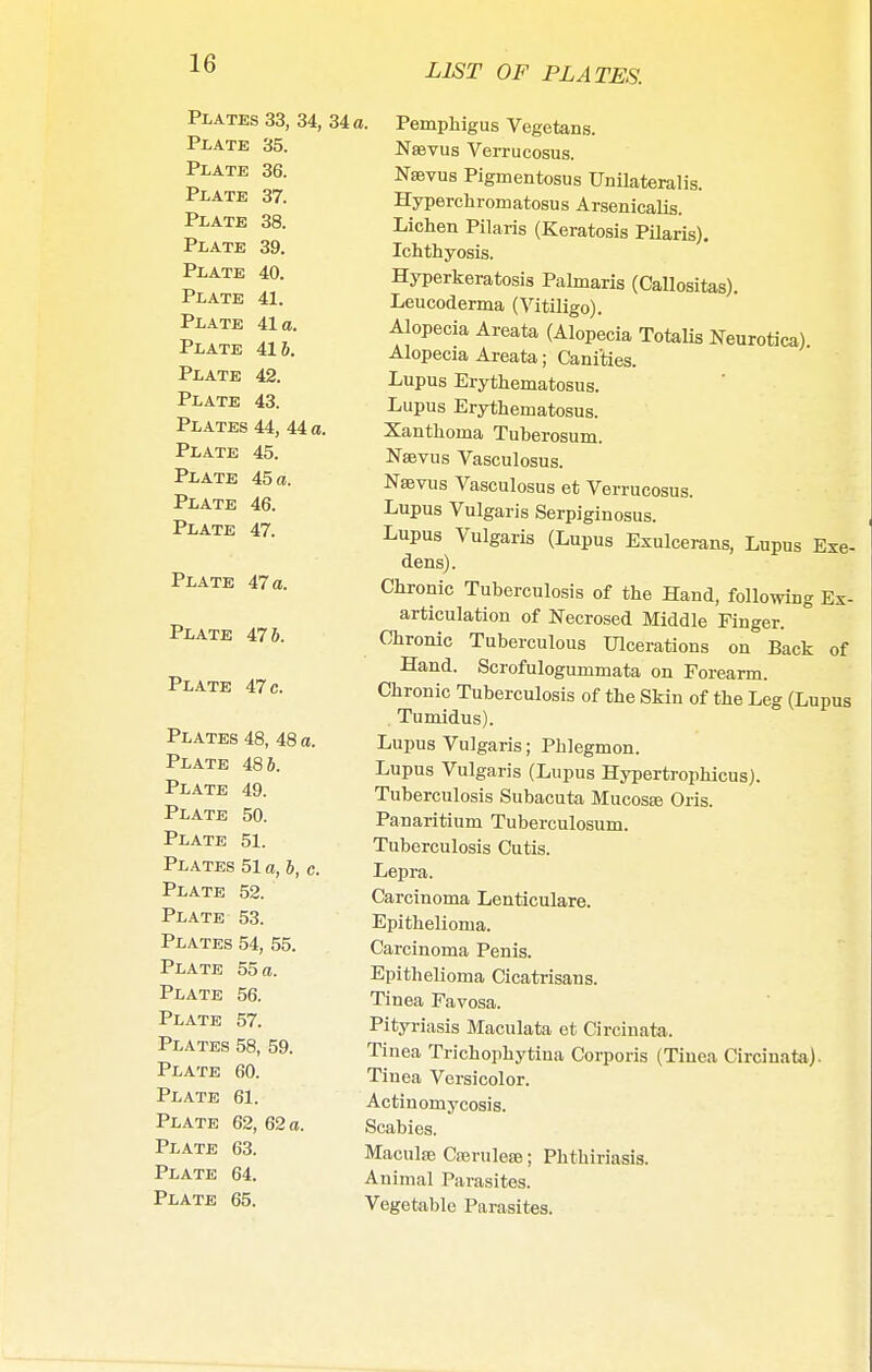 Plates 33, 34, Plate 35. Plate 36. Plate 37. Plate 38. Plate 39. Plate 40. Plate 41. Plate 41a. Plate 41 6. Plate 42. Plate 43. Plates 44, 44 a. Plate 45. Plate 45 a. Plate 46. Plate 47. Plate 47 a. Plate 476. Plate 47 c. Plates Plate Plate Plate Plate Plates Plate Plate Plates Plate Plate Plate Plates Plate Plate Plate Plate Plate Plate 48, 48 a. 486. 49. 50. 51. 51 a, 6, c. 52. 53. 54, 55. 55 a. 56. 57. 58, 59. 60. 61. 62, 62 a. 63. 64. 65. 34 a. Pemphigus Vegetans. Naevus Verrucosus. Naevus Pigmentosus Unilateralis. Hyperchromatosus Arsenicalis. Lichen Pilaris (Keratosis Pilaris). Ichthyosis. Hyperkeratosis Palmaris (Callositas). Leucoderma (Vitiligo). Alopecia Areata (Alopecia Totalis Neurotica) Alopecia Areata; Canities. Lupus Erythematosus. Lupus Erythematosus. Xanthoma Tuberosum. Nsbvus Vasculosus. Nsbvus Vasculosus et Verrucosus. Lupus Vulgaris Serpiginosus. Lupus Vulgaris (Lupus Exulcerans, Lupus Exe- dens). Chronic Tuberculosis of the Hand, following Ex- articulation of Necrosed Middle Finger. Chronic Tuberculous Ulcerations on Back of Hand. Scrofulogummata on Forearm. Chronic Tuberculosis of the Skin of the Leg (Lupus . Tumidus). Lupus Vulgaris; Phlegmon. Lupus Vulgaris (Lupus Hypertrophicus). Tuberculosis Subacuta Mucosae Oris. Panaritium Tuberculosum. Tuberculosis Cutis. Lepra. Carcinoma Lenticulare. Epithelioma. Carcinoma Penis. Epithelioma Cicatrisans. Tinea Favosa. Pityriasis Maculata et Circinata. Tinea Trichophytiua Corporis (Tinea Circinata). Tinea Versicolor. Actinomycosis. Scabies. Macute Crerulea?; Phthiriasis. Animal Parasites. Vegetable Parasites.