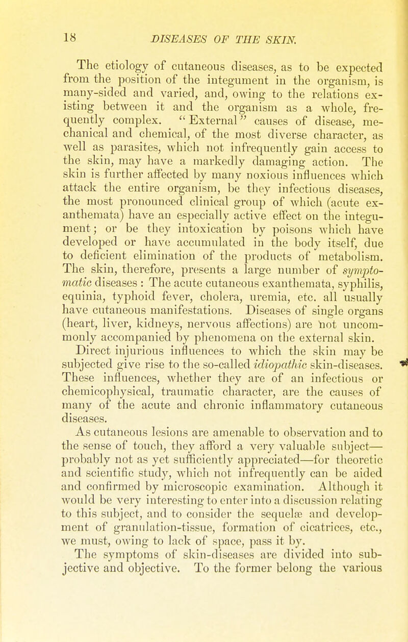 The etiology of cutaneous diseases, as to be expected from the position of the integument in the organism, is many-sided and varied, and, owing to the relations ex- isting between it and the organism as a whole, fre- quently complex. External causes of disease, me- chanical and chemical, of the most diverse character, as well as parasites, which not infrequently gain access to the skin, may have a markedly damaging action. The skin is further affected by many noxious influences which attack the entire organism, be they infectious diseases, the most pronounced clinical group of which (acute ex- anthemata) have an especially active effect on the integu- ment; or be they intoxication by poisons which have developed or have accumulated in the body itself, due to deficient elimination of the products of metabolism. The skin, therefore, presents a large number of sympto- matic diseases : The acute cutaneous exanthemata, syphilis, equinia, typhoid fever, cholera, uremia, etc. all usually have cutaneous manifestations. Diseases of single organs (heart, liver, kidneys, nervous affections) are not uncom- monly accompanied by phenomena on the external skin. Direct injurious influences to which the skin may be subjected give rise to the so-called idiopathic skin-diseases. These influences, whether they are of an infectious or chemicophysical, traumatic character, are the causes of many of the acute and chronic inflammatory cutaneous diseases. As cutaneous lesions are amenable to observation and to the sense of touch, they afford a very valuable subject— probably not as yet sufficiently appreciated—for theoretic and scientific study, which not infrequently can be aided and confirmed by microscopic examination. Although it would be very interesting to enter into a discussion relating to this subject, and to consider the sequela? and develop- ment of granulation-tissue, formation of cicatrices, etc., we must, owing to lack of space, pass it by. The symptoms of skin-diseases are divided into sub- jective and objective. To the former belong the various