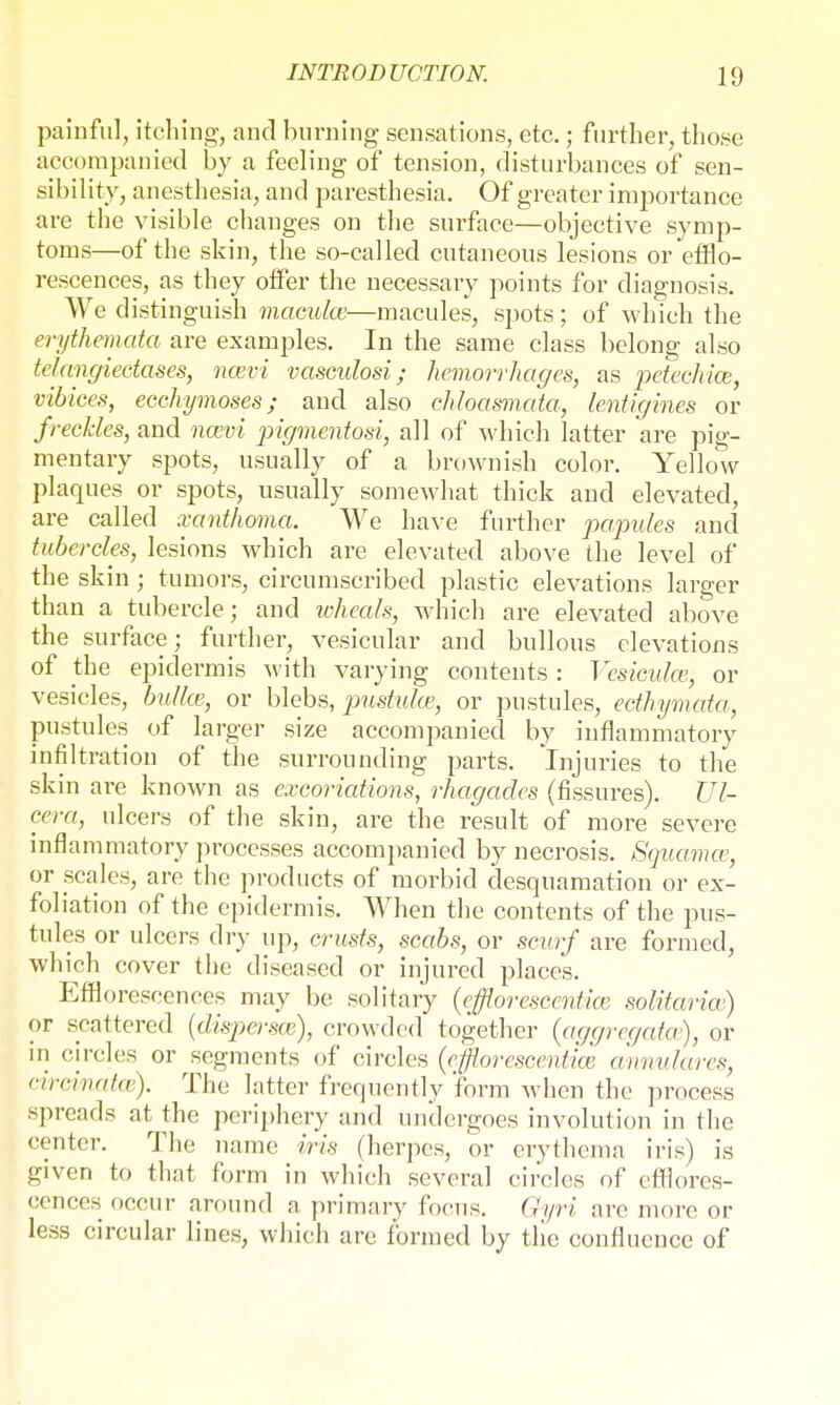 painful, itching, and burning sensations, etc.; further, those accompanied by a feeling of tension, disturbances of sen- sibility, anesthesia, and paresthesia. Of greater importance are the visible changes on the surface—objective symp- toms—of the skin, the so-called cutaneous lesions or efflo- rescences, as they offer the necessary points for diagnosis. We distinguish maculce—macules, spots; of which the erythemata are examples. In the same class belong also telangiectases, nwvi vaseulosi; hemorrhages, as petechia}, vibices, ecchymoses; and also chloasmata, Lentigines or freckles, and ncevi pigmentosa, all of which latter are pig- mentary spots, usually of a brownish color. Yellow plaques or spots, usually somewhat thick and elevated, are called xanthoma. We have further papules and tubercles, lesions which are elevated above the level of the skin ; tumors, circumscribed plastic elevations larger than a tubercle; and wheals, which are elevated above the surface; further, vesicular and bullous elevations of the epidermis with varying contents : Vesiculce, or vesicles, btdlce, or blebs, pustulce, or pustules, ecthymata, pustules of larger size accompanied by inflammatory infiltration of the surrounding parts. Injuries to the skin are known as excoriations, rhagades (fissures). VI- cera, ulcers of the skin, are the result of more severe inflammatory processes accompanied by necrosis. Squamcv, or scales, are the products of morbid desquamation or ex- foliation of the epidermis. When the contents of the pus- tules or ulcers dry up, crusts, scabs, or scurf are formed, which cover the diseased or injured places. Efflorescences may be solitary (eßorescentice solitaria) or scattered (dispersa;), crowded together (aggregates), or in circles or segments of circles (efflorescent'ice annulare*, circinata}). The latter frequently form when the process spreads at the periphery and undergoes involution in the center. The name iris (herpes, or erythema iris) is given to that form in which several circles of efflores- cences occur around a primary focus. Gyri arc more or less circular lines, which are formed by the confluence of
