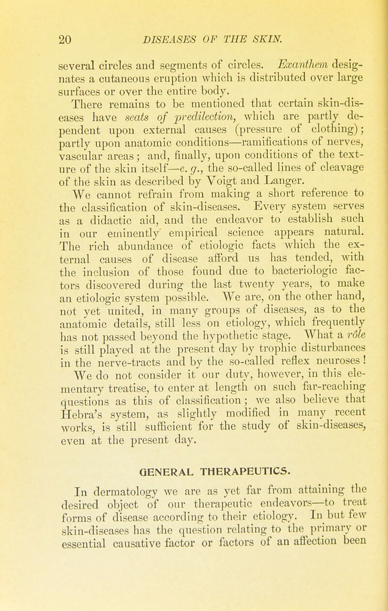 several circles and segments of circles. Exanthem desig- nates a cutaneous eruption which is distributed over large surfaces or over the entire body. There remains to be mentioned that certain skin-dis- eases have seats of predilection, which are partly de- pendent upon external causes (pressure of clothing); partly upon anatomic conditions—ramifications of nerves, vascular areas; and, finally, upon conditions of the text- ure of the skin itself— e. g., the so-called lines of cleavage of the skin as described by Voigt and Langer. We cannot refrain from making a short reference to the classification of skin-diseases. Every system serves as a didactic aid, and the endeavor to establish such in our eminently empirical science appears natural. The rich abundance of etiologic facts which the ex- ternal causes of disease aiford us has tended, with the inclusion of those found due to bacteriologic fac- tors discovered during the last twenty years, to make an etiologic system possible. We are, on the other hand, not yet united, in many groups of diseases, as to the anatomic details, still less on etiology, which frequently has not passed beyond the hypothetic stage. What a role is still played at the present day by trophic disturbances in the nerve-tracts and by the so-called reflex neuroses ! We do not consider it our duty, however, in this ele- mentary treatise, to enter at length on such far-reaching questions as this of classification; we also believe that Hebra's system, as slightly modified in many recent works, is still sufficient for the study of skin-diseases, even at the present day. GENERAL THERAPEUTICS. In dermatology we are as yet far from attaining the desired object of our therapeutic endeavors—to treat forms of disease according to their etiology. In but few skin-diseases has the question relating to the primary or essential causative factor or factors of an affection been