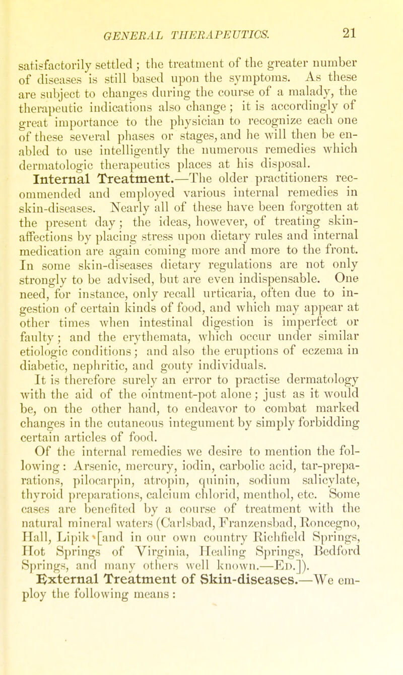 satisfactorily settled ; the treatment of the greater number of diseases is still based upon the symptoms. As these are subject to changes during the course of a malady, the therapeutic indications also change; it is accordingly of great importance to the physician to recognize each one of these several phases or stages, and he will then be en- abled to use intelligently the numerous remedies which dermatologic therapeutics places at his disposal. Internal Treatment.—The older practitioners rec- ommended and employed various internal remedies in skin-diseases. Nearly all of these have been forgotten at the present day; the ideas, however, of treating skin- affections by placing stress upon dietary rules and internal medication are again coming more and more to the front. In some skin-diseases dietary regulations are not only strongly to be advised, but are even indispensable. One need, for instance, only recall urticaria, often due to in- gestion of certain kinds of food, and which may appear at other times when intestinal digestion is imperfect or faulty; and the erythemata, which occur under similar etiologic conditions; and also the eruptions of eczema in diabetic, nephritic, and gouty individuals. It is therefore surely an error to practise dermatology with the aid of the ointment-pot alone; just as it would be, on the other hand, to endeavor to combat marked changes in the cutaneous integument by simply forbidding certain articles of food. Of the internal remedies we desire to mention the fol- lowing: Arsenic, mercury, iodin, carbolic acid, tar-prepa- rations, pilocarpin, atropin, quinin, sodium salicylate, thyroid preparations, calcium chlorid, menthol, etc. Some cases are benefited by a course of treatment with the natural mineral waters (Carlsbad, Franzensbad, Roncegno, Hall, Lipik* [and in our own country Richfield Springs, Hot Springs of Virginia, Healing Springs, Bedford Springs, and many others well known.—Ed.]). External Treatment of Skin-diseases.—We em- ploy the following means: