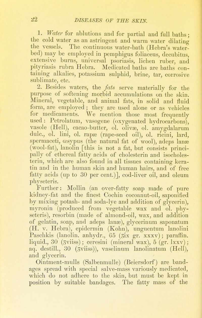 ■22 1. Water for ablutions and for partial and full baths; the cold water as an astringent and warm water dilating the vessels. The continuous water-bath (Hebra's water- bed) may be employed in pemphigus foliaceus, decubitus, extensive burns, universal psoriasis, lichen ruber, and pityriasis rubra Hebra. Medicated baths are baths con- taining alkalies, potassium sulphid, brine, tar, corrosive sublimate, etc. 2. Besides waters, the fats serve materially for the purpose of softening morbid accumulations on the skin. Mineral, vegetable, and animal fats, in solid and fluid form, are employed ; they are used alone or as vehicles for medicaments. We mention those most frequently used : Petrolatum, vasogene (oxygenated hydrocarbons), vasole (Hell), cacao-butter, ol. olivse, ol. amygdalarum dulc, ol. lini, ol. rapsB (rape-seed oil), ol. ricini, lard, spermaceti, oesypus (the natural fat of wool), adeps lanse (wool-fat), lanolin [this is not a fat, but consists princi- pally of ethereal fatty acids of Cholesterin and isocholes- terin, which are also found in all tissues containing kera- tin and in the human skin and human hairs, and of free fatty acids (up to 30 per cent.)], cod-liver oil, and oleum physeteris. Further: Mollin (an over-fatty soap made of pure kidney-fat and the finest Cochin cocoanut-oil, saponified by mixing potash- and soda-lye and addition of glycerin), myronin (produced from vegetable wax and ol. phy- seteris), resorbin (made of almond-oil, wax, and addition of gelatin, soap, and adeps lanse), glycerinum saponatum (H. v. Hebra), epidermin (Kohn), unguentum lanolini Paschkis (lanolin, anhydr., G5 (six gr. xxxv); paraffin, liquid., 30 (3viiss); ceresini (mineral wax), 5 (gr. lxxv); aq. destill., 30 (3viiss)), vaselinum lanolinatum (Hell), and glycerin. Ointment-mulls (Salbenmulle) (Beiersdorf) are band- ages spread with special salve-mass variously medicated, which do not adhere to the skin, but must be kept in position by suitable bandages. The fatty mass of the