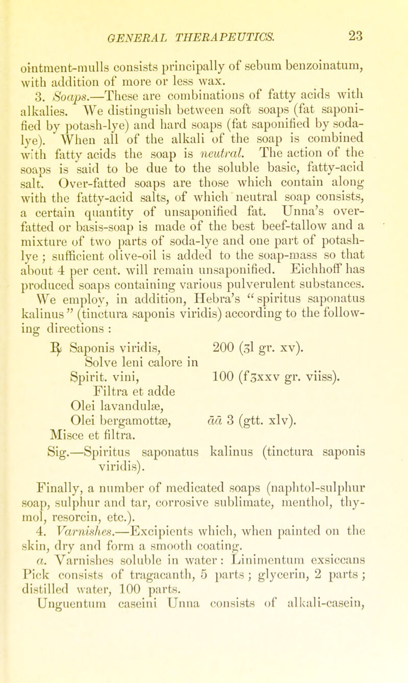 ointment-mulls consists principally of sebum benzoinatum, with addition of more or less wax. 3. Soaps.—These are combinations of fatty acids with alkalies. We distinguish between soft soaps (fat saponi- fied by potash-lye) and hard soaps (fat saponified by soda- lye). When all of the alkali of the soap is combined with fatty acids the soap is neutral. The action of the soaps is said to be due to the soluble basic, fatty-acid salt. Over-fatted soaps are those which contain along with the fatty-acid salts, of which neutral soap consists, a certain quantity of unsaponified fat. Unna's ovei- fatted or basis-soap is made of the best beef-tallow and a mixture of two parts of soda-lye and one part of potash- lye ; sufficient olive-oil is added to the soap-mass so that about 4 per cent, will remain unsaponified. Eichhoff has produced soaps containing various pulverulent substances. We employ, in addition, Hebra's  spiritus saponatus kalinus  (tinctura saponis viridis) according to the follow- ing directions : Saponis viridis, 200 (3I gr. xv). Solve leni calore in Spirit, vini, 100 (f3xxv gr. viiss). Filtra et adde Olei lavandulse, Olei bergamottse, ää 3 (gtt. xlv). Misce et filtra. Sig.—Spiritus saponatus kalinus (tinctura saponis viridis). Finally, a number of medicated soaps (naphtol-sulphur soap, sulphur and tar, corrosive sublimate, menthol, thy- mol, resorcin, etc.). 4. Varnishes.—Excipients which, when painted on the skin, dry and form a smooth coating. a. Varnishes soluble in water: Linimentum exsiccans Pick consists of tragacanth, 5 parts ; glycerin, 2 parts ; distilled water, 100 parts. Ungucntum caseini Unna consists of alkali-casein,