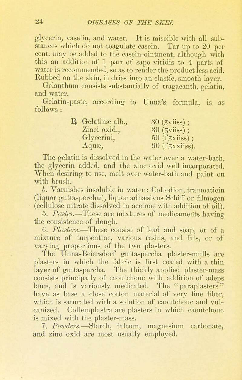 glycerin, vaselin, and water. It is miscible with all sub- stances which do not coagulate casein. Tar up to 20 per cent, may be added to the casein-ointment, although with this an addition of 1 part of sapo viridis to 4 parts of water is recommended, so as to render the product less acid. Eubbed on the skin, it dries into an elastic, smooth layer. Gelanthum consists substantially of tragacanth, gelatin, and water. Gelatin-paste, according to Unna's formula, is as follows : The gelatin is dissolved in the water over a water-bath, the glycerin added, and the zinc oxid well incorporated. When desiring to use, melt over water-bath and paint on with brush. b. Varnishes insoluble in water : Collodion, traumaticin (liquor gutta-perchas), liquor adhsesivus Schiff or filmogen (cellulose nitrate dissolved in acetone with addition of oil). 5. Pastes.—These are mixtures of medicameiits having the consistence of dough. 6. Plasters.—These consist of lead and soap, or of a mixture of turpentine, various resins, and fats, or of varying proportions of the two plasters. The Unna-Beiersdorf gutta-percha plaster-mulls are plasters in which the fabric is first coated with a thin layer of gutta-percha. The thickly applied plaster-mass consists principally of caoutchouc with addition of adeps lana?, and is variously medicated. The  paraplasters have as base a close cotton material of very fine fiber, which is saturated with a solution of caoutchouc and vul- canized. Collemplastra are plasters in which caoutchouc is mixed with the plaster-mass. 7. Poivders.—Starch, talcum, magnesium carbonate, and zinc oxid are most usually employed. B/ Gelatinse alb., 30 (3viiss) ; 30 (3viiss); 50 (f^xiiss); 90 (f^xxiiss). Zinci oxid., Glycerini, Aquae,