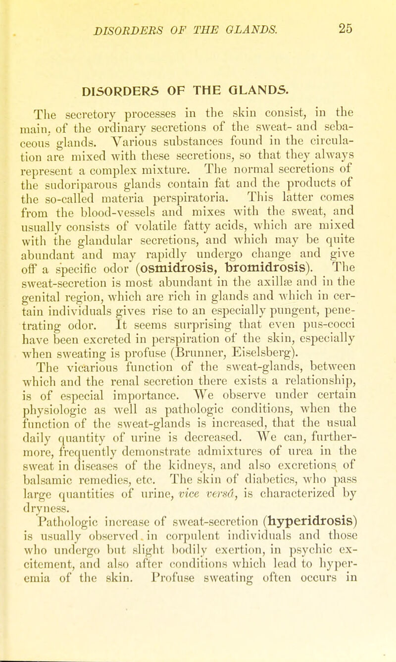 DISORDERS OF THE GLANDS. The secretory processes in the skin consist, in the main, of the ordinary secretions of the sweat- and seba- ceous glands. Various substances found in the circula- tion are mixed with these secretions, so that they always represent a complex mixture. The normal secretions of the sudoriparous glands contain fat and the products of the so-called materia perspiratoria. This latter comes from the blood-vessels and mixes with the sweat, and usually consists of volatile fatty acids, which are mixed with the glandular secretions, and which may be quite abundant and may rapidly undergo change and give off a specific odor (osmidrosis, bromidrosis). The sweat-secretion is most abundant in the axillae and in the genital region, which are rich in glands and which in cer- tain individuals gives rise to an especially pungent, pene- trating odor. It seems surprising that even pus-cocci have been excreted in perspiration of the skin, especially when sweating is profuse (Brunner, Eiseisberg). The vicarious function of the sweat-glands, between which and the renal secretion there exists a relationship, is of especial importance. We observe under certain physiologic as well as pathologic conditions, when the function of the sweat-glands is increased, that the usual daily quantity of urine is decreased. We can, further- more, frequently demonstrate admixtures of urea in the sweat in diseases of the kidneys, and also excretions of balsamic remedies, etc. The skin of diabetics, who pass large quantities of urine, vice versd, is characterized by dryness. Pathologic increase of sweat-secretion (hyperidrosis) is usually observed in corpulent individuals and those who undergo but slight bodily exertion, in psychic ex- citement, and also after conditions which lead to hyper- emia of the skin. Profuse sweating often occurs in