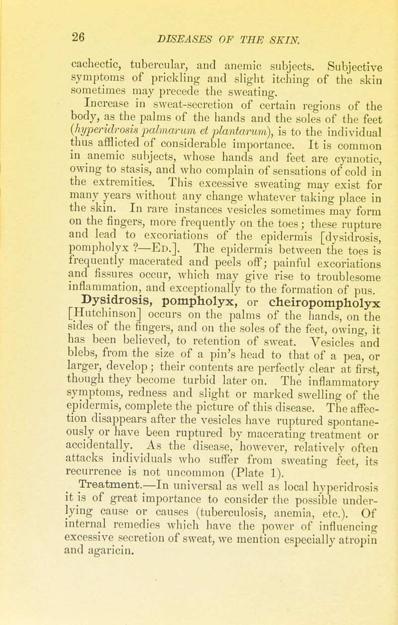 cachectic, tubercular, and anemic subjects. Subjective symptoms of prickling and slight itching of the skin sometimes may precede the sweating. Increase in sweat-secretion of certain regions of the body, as the palms of the hands and the soles of the feet (hypericlrosis palmarum et plantarum), is to the individual thus afflicted of considerable importance. It is common in anemic subjects, whose hands and feet are cyanotic, owing to stasis, and who complain of sensations of cold in the extremities. This excessive sweating may exist for many years without any change whatever taking place in the skin. In rare instances vesicles sometimes may form on the fingers, more frequently on the toes; these rupture and lead to excoriations of the epidermis [dysidrosis, pompholyx ?—Ed.J. The epidermis between the toes is frequently macerated and peels off; painful excoriations and fissures occur, which may give rise to troublesome inflammation, and exceptionally to the formation of pus. Dysidrosis, pompholyx, or cheiropompholyx [Hutchinson] occurs on the palms of the hands, on the sides of the fingers, and on the soles of the feet, owing, it has been believed, to retention of sweat. Vesicles and blebs, from the size of a pin's head to that of a pea, or larger, develop ; their contents are perfectly clear at first, though they become turbid later on. The inflammatory symptoms, redness and slight or marked swelling of the epidermis, complete the picture of this disease. The affec- tion disappears after the vesicles have ruptured spontane- ously or have been ruptured by macerating treatment or accidentally. As the disease, however, relatively often attacks individuals who suffer from sweating feet, its recurrence is not uncommon (Plate 1). Treatment.—In universal as well as local hyperidrosis it js of great importance to consider the possible under- lying cause or causes (tuberculosis, anemia, etc.). Of internal remedies which have the power of influencing excessive secretion of sweat, we mention especially atropin and agaricin.