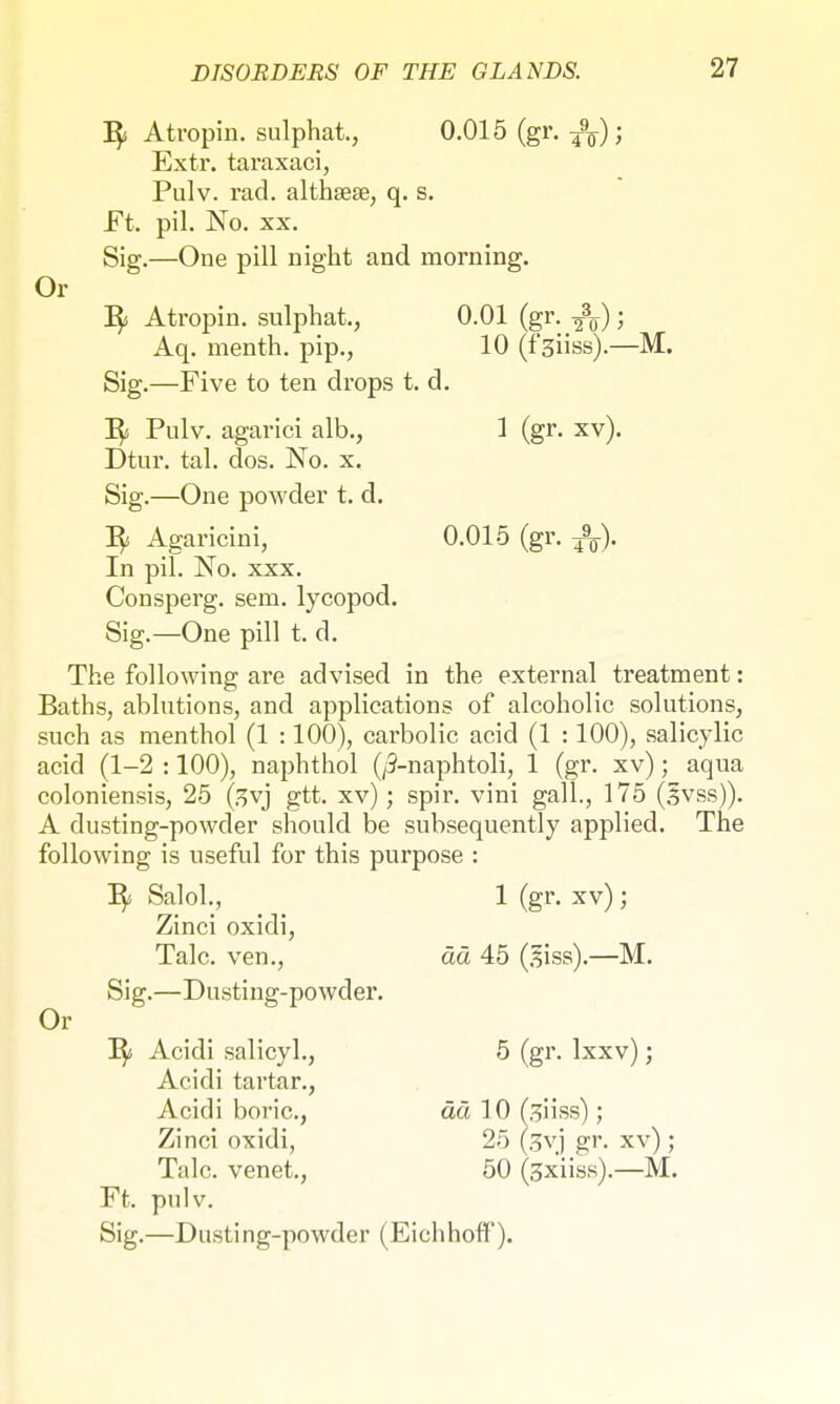Or Py A tropin, sulphat., 0.015 (gr. fa); Extr. taraxaci, Pulv. rad. althsese, q. s. Sig.—One pill night and morning. Py Atropin. sulphat., 0.01 (gr. ifa)) Aq. menth. pip., 10 (f'3Üss).—M. Sig.—Five to ten drops t. d. Fy Pulv. agarici alb., 1 (gr. xv). Dtur. tal. dos. No. x. Sig.—One powder t. d. Py Agaricini, 0.015 (gr. -fa). In pil. No. xxx. Consperg. sem. lycopod. Sig.—One pill t. d. The following are advised in the external treatment: Baths, ablutions, and applications of alcoholic solutions, such as menthol (1 :100), carbolic acid (1 :100), salicylic acid (1-2 :100), naphthol (/3-naphtoli, 1 (gr. xv); aqua coloniensis, 25 (3yj gtt. xv); spir. vini gall., 175 (3vss)). A dusting-powder should be subsequently applied. The following is useful for this purpose : Py Salol., 1 (gr. xv) ; Zinci oxidi, Talc, ven., ää 45 (äiss).—M. Or Sig.—Dusting-powder. Py Acidi salicyl., 5 (gr. Ixxv); Acidi tartar., Acidi boric, ää 10 (3Üss) ; Zinci oxidi, 25 (3vj gr. xv) ; Talc, venet., 50 (gx'iiss).—M. Ft. pulv. Sig.—Dusting-powder (Eichhoff).
