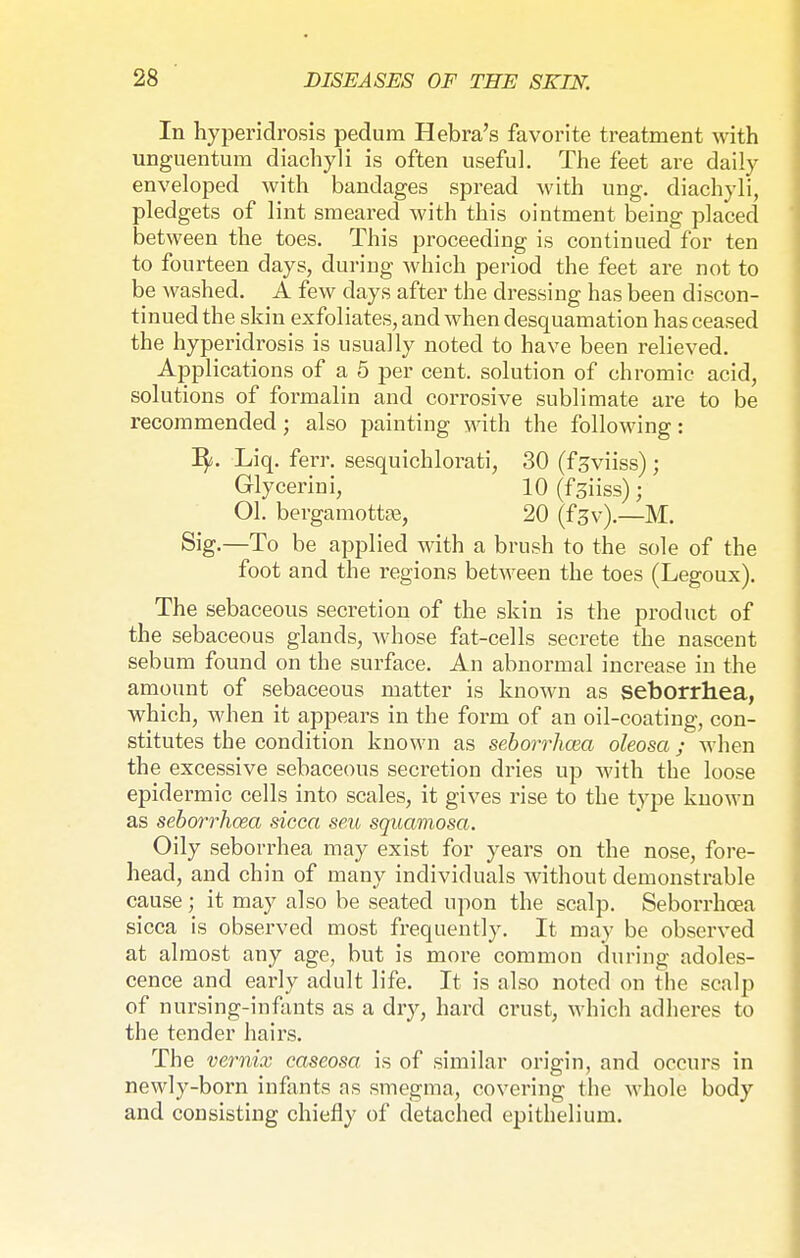 In hyperidrosis pedum Hebra's favorite treatment with unguentum diachyli is often useful. The feet are daily enveloped with bandages spread with ung. diachyli, pledgets of lint smeared with this ointment being placed between the toes. This proceeding is continued for ten to fourteen days, during which period the feet are not to be washed. A few clays after the dressing has been discon- tinued the skin exfoliates, and when desquamation has ceased the hyperidrosis is usually noted to have been relieved. Applications of a 5 per cent, solution of chromic acid, solutions of formalin and corrosive sublimate are to be recommended; also painting with the following: Liq. ferr. sesquichlorati, 30 (fjviiss); Glycerini, 10(f3iiss); Ol. bergamottre, 20 (fgv).—M. Sig.—To be applied with a brush to the sole of the foot and the regions between the toes (Legoux). The sebaceous secretion of the skin is the product of the sebaceous glands, whose fat-cells secrete the nascent sebum found on the surface. An abnormal increase in the amount of sebaceous matter is known as seborrhea, which, when it appears in the form of an oil-coating, con- stitutes the condition known as seborrhea oleosa; when the excessive sebaceous secretion dries up with the loose epidermic cells into scales, it gives rise to the type known as seborrhcea sicca seu squamosa. Oily seborrhea may exist for years on the nose, fore- head, and chin of many individuals without demonstrable cause; it may also be seated upon the scalp. Seborrhcea sicca is observed most frequently. It may be observed at almost any age, but is more common during adoles- cence and early adult life. It is also noted on the scalp of nursing-infants as a dry, hard crust, which adheres to the tender hairs. The vernix caseosa is of similar origin, and occurs in newly-born infants as smegma, covering the whole body and consisting chiefly of detached epithelium.
