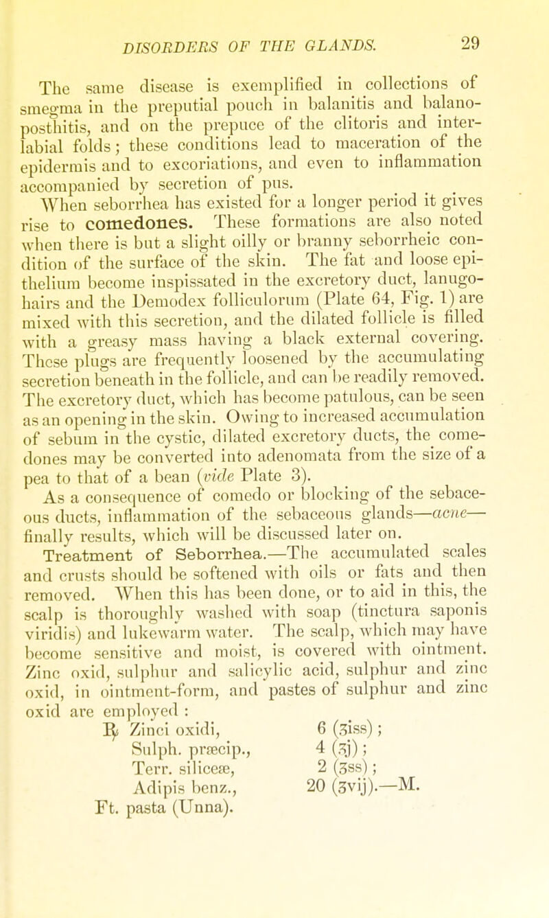 The same disease is exemplified in collections of smeo-ma in the preputial pouch in balanitis and balano- posthitis, and on the prepuce of the clitoris and inter- labial folds; these conditions lead to maceration of the epidermis and to excoriations, and even to inflammation accompanied by secretion of pus. When seborrhea has existed for a longer period it gives rise to comedones. These formations are also noted when there is but a slight oilly or branny seborrheic con- dition of the surface of the skin. The fat and loose epi- thelium become inspissated in the excretory duct, lanugo- hairs and the Demodex folliculorum (Plate 64, Fig. 1) are mixed with this secretion, and the dilated follicle is filled with a greasy mass having a black external covering. These plugs are frequently loosened by the accumulating secretion beneath in the follicle, and can be readily removed. The excretory duct, which has become patulous, can be seen as an opening in the skin. Owing to increased accumulation of sebum mthe cystic, dilated excretory ducts, the come- dones may be converted into adenomata from the size of a pea to that of a bean {vide Plate 3). As a consequence of comedo or blocking of the sebace- ous ducts, inflammation of the sebaceous glands—acne— finally results, which will be discussed later on. Treatment of Seborrhea.—The accumulated scales and crusts should be softened with oils or fats and then removed. When this has been clone, or to aid in this, the scalp is thoroughly washed with soap (tinctura saponis viridis) and lukewarm water. The scalp, which may have become sensitive and moist, is covered with ointment. Zinc oxid, sulphur and salicylic acid, sulphur and zinc oxid, in ointment-form, and pastes of sulphur and zinc oxid are employed : fy Zinci oxidi, 6 (3jss); Sulph. prfecip., 4 ; Terr, silicete, 2 (3ss); Adipis benz., 20 (3vij).—M. Ft. pasta (Unna).