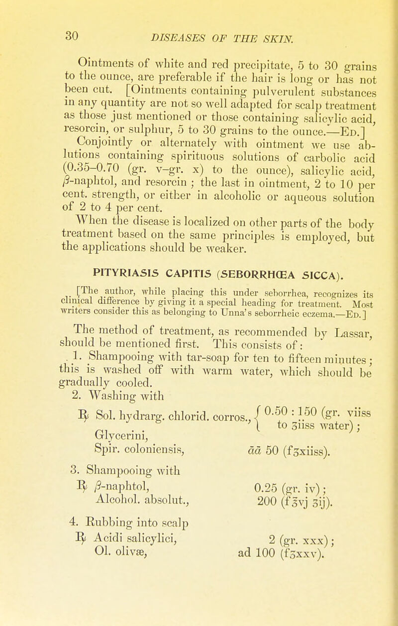 Ointments of white and red precipitate, 5 to 30 grains to the ounce, are preferable if the hair is long or has not been cut. [Ointments containing pulverulent substances in any quantity are not so well adapted for scalp treatment as those just mentioned or those containing salicylic acid, resorcin,_ or sulphur, 5 to 30 grains to the ounce.—Ed.] Conjointly or alternately with ointment we use ab- lutions containing spirituous solutions of carbolic acid (0.35-0.70 (gr. v-gr. x) to the ounce), salicylic acid, /9-naphtol, and resorcin ; the last in ointment, 2 to 10 per cent, strength, or either in alcoholic or aqueous solution of 2 to 4 per cent. When the disease is localized on other parts of the body treatment based on the same principles is employed, but the applications should be weaker. PITYRIASIS CAPITIS (SEBORRHCEA SICCA). v t^6,.^11101-' while Placin& this under seborrhea, recognizes its clinical difference by giving it a special heading for treatment. Most writers consider this as belonging to Unna's seborrheic eczema.—Ed.] The method of treatment, as recommended by Lassar, should be mentioned first. This consists of: . 1. Shampooing with tar-soap for ten to fifteen minutes; this is washed off with warm water, which should be' gradually cooled. 2. Washing with Sol. hydrarg. chlorid. corros., / °'5?: I50 fer- Tiiss ' I to Sil ss wntprl • Glycerini, to 3iiss water); Spir. coloniensis, ää 50 (f^xiiss). 3. Shampooing with /9-naphtol, 0.25 (gr. iv); Alcohol, absolut., 200 (fgvj gij). 4. Rubbing into scalp Rj Acidi salicylici, 2 (gr. xxx); Ol. olivse, ad 100 (fsxxvj. '