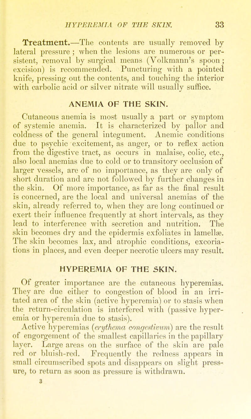 Treatment.—The contents are usually removed by lateral pressure ; when the lesions are numerous or per- sistent, removal by surgical means (Volkmann's spoon; excision) is recommended. Puncturing with a pointed knife, pressing out the contents, and touching the interior with carbolic acid or silver nitrate will usually suffice. ANEMIA OF THE SKIN. Cutaneous auemia is most usually a part or symptom of systemic anemia. It is characterized by pallor and coldness of the general integument. Anemic conditions due to psychic excitement, as anger, or to reflex action from the digestive tract, as occurs in malaise, colic, etc., also local anemias due to cold or to transitory occlusion of larger vessels, are of no importance, as they are only of short duration and are not followed by further changes in the skin. Of more importance, as far as the final result is concerned, are the local and universal anemias of the skin, already referred to, when they are long continued or exert their influence frequently at short intervals, as they lead to interference with secretion and nutrition. The skin becomes dry and the epidermis exfoliates in lamellae. The skin becomes lax, and atrophic conditions, excoria- tions in places, and even deeper necrotic ulcers may result. HYPEREMIA OF THE SKIN. Of greater importance are the cutaneous hyperemias. They are due either to congestion of blood in an irri- tated area of the skin (active hyperemia) or to stasis when the return-circulation is interfered with (passive hyper- emia or hyperemia due to stasis). Active hyperemias (erythema congesthmvi) are the result of engorgement of the smallest capilhiries in the papillary layer. Large areas on the surface of the skin are pale red or bluish-red. Frequently the redness appears in small circumscribed spots and disappears on slight press- ure, to return as soon as pressure is withdrawn. 3