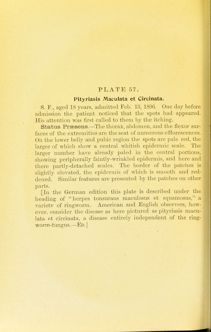 Pityriasis Maculata et Circinata. S. F., aged 18 years, admitted Feb. 13, 1896. One day before admission the patient noticed that the spots had appeared. His attention was first called to them by the itching. Status Praesens.—The thorax, abdomen, and the flexor sur- faces of the extremities are the seat of numerous efflorescences. On the lower belly and pubic region the spots are pale red, the larger of which show a central whitish epidermic scale. The larger number have already paled in the central portions, showing peripherally faintly-wrinkled epidermis, and here and there partly-detached scales. The border of the patches is slightly elevated, the epidermis of which is smooth and red- dened. Similar features are presented by the patches on other parts. [In the German edition this plate is described under the heading of herpes tonsurans maculosus et squamosus, a variety of ringworm. American and English observers, how- ever, consider the disease as here pictured as pityriasis macu- lata et circinata, a disease entirely independent of the ring- worm-iungus.—Ed.]