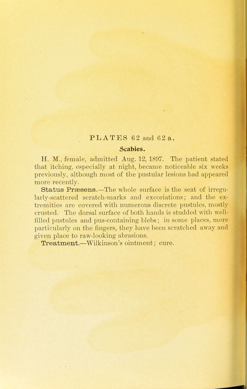 PLATES 62 and 62 a. Scabies. H. M., female, admitted Aug. 12, 1897. The patient stated that itching, especially at night, became noticeable six weeks previously, although most of the pustular lesions had appeared more recently. Status Praesens.—The whole surface is the seat of irregu- larly-scattered scratch-marks and excoriations; and the ex- tremities are covered with numerous discrete pustules, mostly crusted. The dorsal surface of both hands is studded with well- filled pustules and pus-containing blebs; in some places, more particularly on the fingers, they have been scratched away and given place to raw-looking abrasions. Treatment.—Wilkinson's ointment; cure.