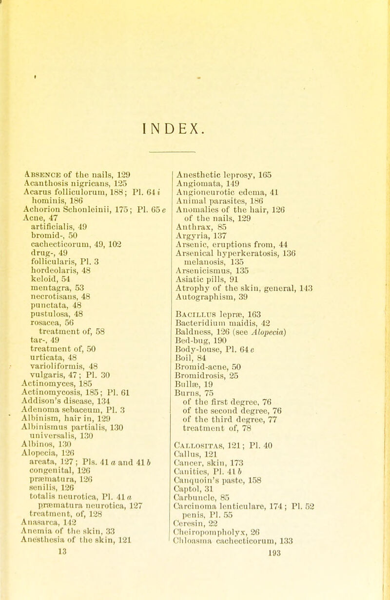 INDEX. Absence of the nails, 129 Acanthosis nigricans, 125 Acarus folliculorum, 188 ; PI. 64 i hominis, 186 Achorion Schonleinii, 175; PI. 65 e Acne, 47 artiflcialis, 49 bromid-, 50 cachecticorum, 49, 102 drug-, 49 follicularis, PI. 3 hordeolaris, 48 keloid, 54 mentagra, 53 necrotisans, 48 punctata, 48 pustulosa, 48 rosacea, 56 treatment of, 58 tar-, 49 treatment of, 50 urticata, 48 varioliformis, 48 vulgaris, 47; PI. 30 Actinomyces, 185 Actinomycosis, 185; PI. 61 Addison's disease, 134 Adenoma sebaceum, PI. 3 Albinism, hair in, 129 Albinismus partialis, 130 universalis, 130 Albinos, 130 Alopecia, 120 areata, 127 ; Pis. 41 a and 41 b congenital, 126 pneniatura, 126 senilis, 126 totalis neurotica, PI. 41 a pnematura neurotica, 127 treatment, of, 128 Anasarca, 112 Anemia of the. skin, 33 Anesthesia of the skin, 121 13 Anesthetic leprosy, 165 Angiomata, 149 Angioneurotic edema, 41 Animal parasites, 186 Anomalies of the hair, 126 of the nails, 129 Anthrax, 85 Argyria, 137 Arsenic, eruptions from, 44 Arsenical hyperkeratosis, 136 melanosis, 135 Arsenicismus, 135 Asiatic pills, 91 Atrophy of the skin, general, 143 Autographism, 39 Bacillus lepra,163 Bacteridium maidis, 42 Baldness, 126 (see Alojiecia) Bed-bug, 190 Body-louse, PI. 64 e Boil, 84 Bromid-acne, 50 Bromidrosis, 25 Bülte, 19 Burns, 75 of the first degree, 76 of the second degree, 76 of the third degree, 77 treatment of, 78 Callositas, 121; PI. 40 Callus, 121 Cancer, skin, 173 Canities, PI. 41 b Canquoin's paste, 158 Captol, 31 Carbuncle, 85 Carcinoma lenticularo, 174; PI. 52 penis, PI. 55 (leresin, 22 Cheiropompholyx, 26 Chloasma cachecticorum, 133
