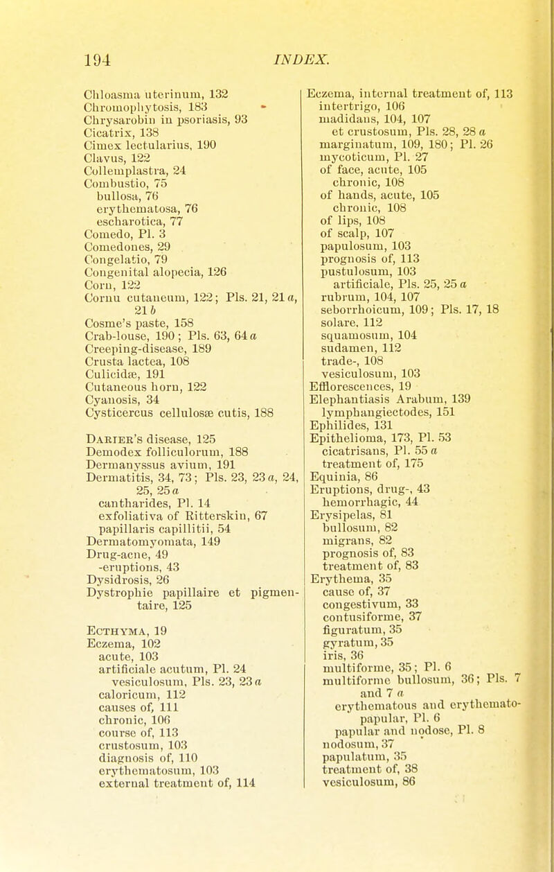 Chloasma uterinum, 132 Chroinophytosis, 183 Chrysarobin in psoriasis, 93 Cicatrix, 138 Cimex lectularius, 190 Clavus, 122 Collemplastra, 24 Combustio, 75 bullosa, 76 erythematosa, 76 escharotica, 77 Comedo, PI. 3 Comedones, 29 Congelatio, 79 Congenital alopecia, 126 Corn, 122 Comu cutaueum, 122; Pis. 21, 21 a, 21 i Cosme's paste, 158 Crab-louse, 190 ; Pis. 63, 64 a Creeping-disease, 189 Crusta lactea, 108 Culicidje, 191 Cutaneous horn, 122 Cyanosis, 34 Cysticercus cellulosae cutis, 188 Daeier's disease, 125 Demodex folliculorum, 188 Dermanyssus avium, 191 Dermatitis, 34, 73; Pis. 23, 23 a, 24, 25, 25 a cantharides, PI. 14 exfoliativa of Ritterskiu, 67 papillaris capillitii, 54 Dermatomyomata, 149 Drug-acne, 49 -eruptions, 43 Dysidrosis, 26 Dystrophie papillaire et pigmen- taire, 125 Ecthyma, 19 Eczema, 102 acute, 103 artificiale acutum, PI. 24 vesiculosum. Pis. 23, 23 a caloricum, 112 causes of. 111 chronic, 106 course of, 113 crustosum, 103 diagnosis of, 110 erythematosum, 103 external treatment of, 114 Eczema, internal treatment of, 113 intertrigo, 106 madidaus, 104, 107 et crustosum, Pis. 28, 28 a marginatum, 109, 180; PI. 26 mycoticum, PI. 27 of face, acute, 105 chronic, 108 of hands, acute, 105 chronic, 108 of lips, 108 of scalp, 107 papulosum, 103 prognosis of, 113 pustulosum, 103 artificiale, Pis. 25, 25 a rubrum, 104, 107 seborrhoicum, 109; Pis. 17, 18 solare. 112 squamosum, 104 sudamen, 112 trade-, 108 vesiculosum, 103 Efflorescences, 19 Elephantiasis Arabum, 139 lympbangiectodes, 151 Ephilides, 131 Epithelioma, 173, PI. 53 cicatrisans, PI. 55 a treatment of, 175 Equinia, 86 Eruptions, drug-, 43 hemorrhagic, 44 Erysipelas, 81 bullosum, 82 migrans, 82 prognosis of, 83 treatment of, 83 Erythema, 35 cause of, 37 congestivum, 33 contusiforme, 37 figuratum, 35 gyratum, 35 iris, 36 multiforme, 35; PI. 6 multiforme bullosum, 36; Pis. 7 and 7 a erythematous and erythemato- papular, PI. 6 papular and nodose, PI. 8 nodosum, 37 papulatum, 35 treatment of, 38 vesiculosum, 86