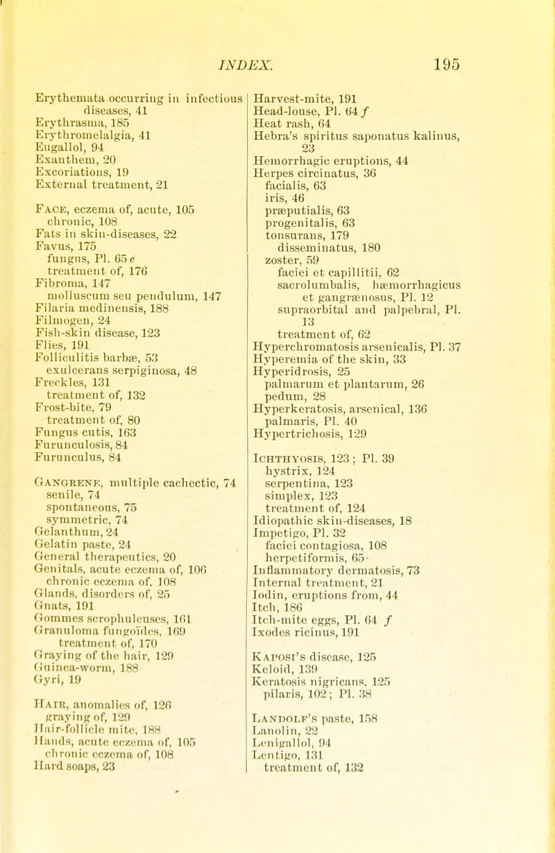 Erythemata occurriug in infectious diseases, 41 Erythrasma, 185 Erythromelalgia, 41 Eugallol, 94 Exanthem, 20 Excoriations, 19 External treatment, 21 Face, eczema of, acute, 105 chronic, 108 Fats in skin-diseases, 22 Favus, 175 fungus, PI. 65 e treatment of, 176 Fibroma, 147 ruolluseuru seu pendulum, 147 Filaria medinensis, 188 Filmogen, 24 Fish-skin disease, 123 Flies, 191 Folliculitis barbse, 53 exulcerans serpiginosa, 48 Freckles, 131 treatment of, 132 Frost-bite, 79 treatment of, 80 Fungus cutis, 163 Furnnculosis, 84 Furunculus, 84 Gangrene, multiple cachectic, 74 senile, 74 spontaneous, 75 symmetric, 74 Gelanthum, 24 Gelatin paste, 24 General therapeutics, 20 Genitals, acute eczema of, 106 chronic eczema of, 108 Glands, disorders of, 25 Gnats, 191 Gommes scrophulcuses, 161 Granuloma fuhgo'ides, 169 treatment of, 170 Graying of the hair, 129 (!uinea-worm, 188 Gyri, 19 Hair, anomalies of, 126 graying of, 129 Hair-follicle mite, 188 Mauds, acute eczema of, 105 clii onic eczema of, 108 Hard soaps, 23 Harvest-mite, 191 Head-louse, PL 64/ Heat rash, 64 Hebra's spiritus saponatus kalinus, 23 Hemorrhagic eruptions, 44 Herpes circiuatus, 36 facialis, 63 iris, 46 prseputialis, 63 progenitalis, 63 tonsurans, 179 disseminatus, 180 zoster, 59 faciei et capillitii, 62 sacrolumbalis, haemorrhagicus et gangrsenosus, PI. 12 supraorbital and palpebral, PI. 13 treatment of, 62 Hyperchromatosis arsenicalis, PI. 37 Hyperemia of the skin, 33 Hyperidrosis, 25 palmarum et plantarum, 26 pedum, 28 Hyperkeratosis, arsenical, 136 palmaris, PI. 40 Hypertrichosis, 129 Ichthyosis, 123 ; PI. 39 hystrix, 124 serpentina, 123 simplex, 123 treatment of, 124 Idiopathic skin-diseases, 18 Impetigo, PI. 32 faciei contagiosa, 108 herpetiformis, 65- Inflammatory dermatosis, 73 Internal treatment, 21 Iodin, eruptions from, 44 Itch, 186 Itch-mite eggs, PI. 64 / Ixodes ricinus, 191 Kaposi's disease, 125 Keloid, 139 Keratosis nigricans, 125 pilaris, 102; PI. 38 Landolf's paste, 158 Lanolin, 22 Lenigallol, 94 Lentigo, 131 treatment of, 132