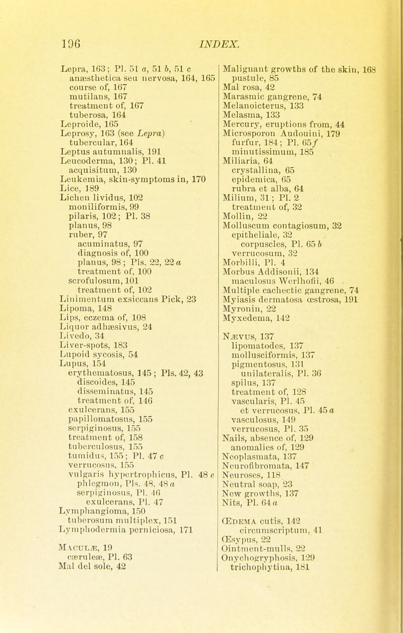Lepra, 163; PI. 51 a, 51 b, 51 c ansesthetica seu nervosa, 164, 165 course of, 167 mutilans, 167 treatment of, 167 tuberosa, 164 Leproide, 165 Leprosy, 163 (see Lepra) tubercular, 164 Leptus autumualis, 191 Leucoderma, 130; PI. 41 acquisitum, 130 Leukemia, skin-symptoms in, 170 Lice, 189 Liehen lividus, 102 moniliformis, 99 pilaris, 102; PI. 38 planus, 98 ruber, 97 acuminatus, 97 diagnosis of, 100 planus, 98; Pis. 22, 22 a treatment of, 100 scrofulosum, 101 treatment of, 102 Linimentum exsiccaus Pick, 23 Lipoma, 148 Lips, eczema of, 108 Liquor adksesivus, 24 Livedo, 34 Liver-spots, 183 Lupoid sycosis, 54 Lupus, 154 erythematosus, 145; Pis. 42, 43 discoides, 145 disseminatus, 145 treatment of, 146 exulcerans, 155 papillomatosis, 155 serpiginosus, 155 treatment of, 158 tubereulosus, 155 tumidus, 155; PI. 47 c verrucosus, 155 vulgaris hypertrophicus, PI. 48 c phlegmon, Pis. 48. 48a serpiginosus, PI, Hi exulcerans, PI. 47 Lymphangioma, 150 tuberosum multiplex, 151 Lymphodermia perniciosa, 171 MAeUT.TE, 19 caerulea, PI. 63 Mai del sole, 42 Malignant growths of the skin, 168 pustule, 85 Mal rosa, 42 Marasmic gangrene, 74 Melanoicterus, 133 Melasma, 133 Mercury, eruptions from, 44 Microsporon Audouini, 179 furfur, 184; PI. 65/ miuutissimum, 185 Miliaria, 64 crystallina, 65 epidemica, 65 rubra et alba, 64 Milium, 31; PI. 2 treatment of, 32 Mollin, 22 Molluscum contagiosum, 32 epitheliale, 32 corpuscles, PI. 65 & verrueosum, 32 Morbilli, PI. 4 Morbus Addisonii, 134 maculosus Werlhofli, 46 Multiple cachectic gangrene, 74 Myiasis dermatosa cestrosa, 191 Myronin, 22 Myxedema, 142 NjEVUS, 137 lipomatodes, 137 mollusciformis, 137 pigmentosus, 131 unilateralis, PI. 36 spilus, 137 treatment of, 128 vascularis, PI. 45 et verrucosus, PI. 45 a vasculosus, 149 verrucosus, PI. 35 Nails, absence of, 129 anomalies of, 129 Neoplasm at a, 137 Neurofibromata, 147 Neuroses, 1 IS Neutral soap, 23 Now growths, 137 Nits, PI. 64 a (Edema cutis, 142 circuniserip!inn. 11 CEsypus, 22 Ointment-mulls, 22 Onyehogryphosis, 129 trichophy tin a, 181
