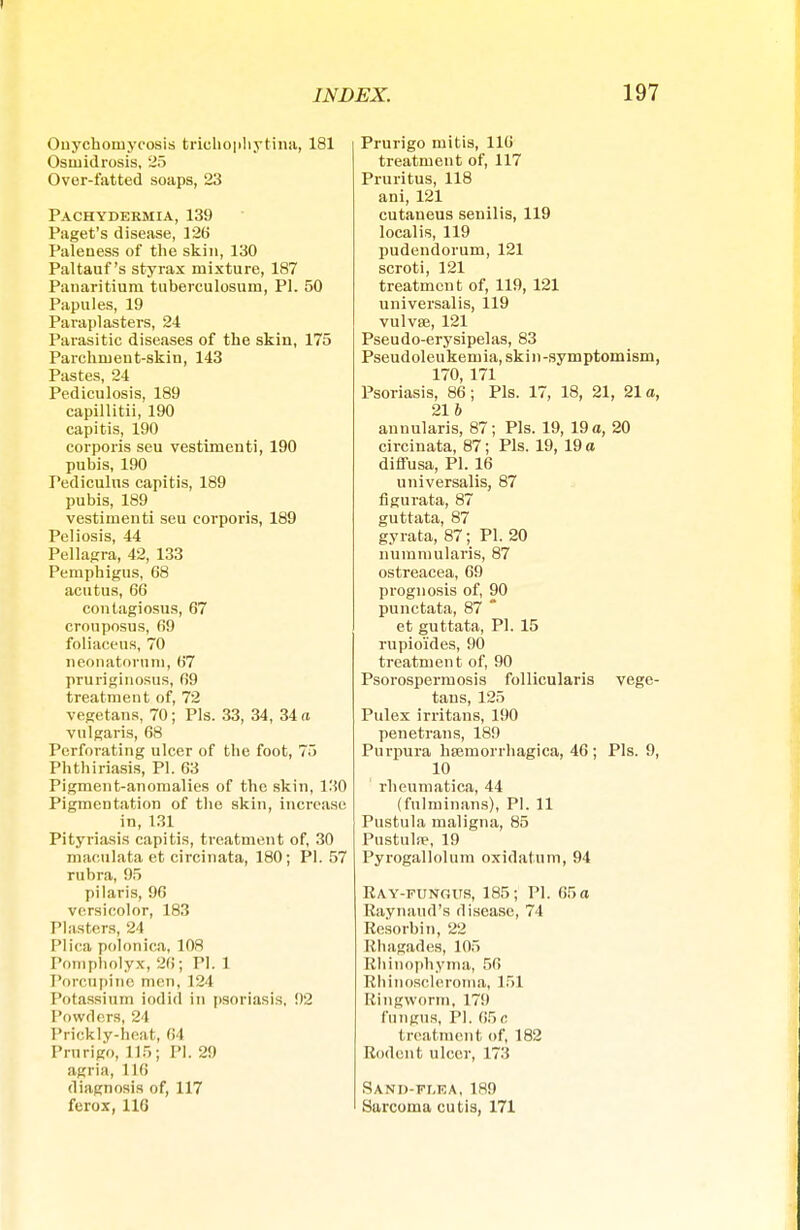 Onychomycosis trieb ophytina, 181 Osmidrosis, 25 Over-fatted soaps, 23 Pachydermia, 139 Paget's disease, 126 Paleness of the skin, 130 Paltauf's styrax mixture, 187 Panaritium tuberculosum, PI. 50 Papules, 19 Paraplasters, 24 Parasitic diseases of the skin, 175 Parchment-skin, 143 Pastes, 24 Pediculosis, 189 capillitii, 190 capitis, 190 corporis seu vestimenti, 190 pubis, 190 Pediculus capitis, 189 pubis, 189 vestimenti seu corporis, 189 Peliosis, 44 Pellagra, 42, 133 Pemphigus, 68 acutus, 66 contagiosus, 67 crouposus, 69 foliaceus, 70 neonatorum, 67 pruriginosus, 69 treatment of, 72 vegetans, 70; Pis. 33, 34, 34 a vulgaris, 68 Perforating ulcer of the foot, 75 Phthiriasis, PI. 63 Pigment-anomalies of the skin, 130 Pigmentation of the skin, increase in, 131 Pityriasis capitis, treatment of, 30 maculata et circinata, 180; PI. 57 rubra, 95 pilaris, 96 versicolor, 183 Plasters, 24 Plica polonica, 108 Pompholyx, 26; PI. 1 Porcnpine men, 124 Potassium iodicl in psoriasis. 02 Powders, 24 Prickly-heat, 64 Prurigo, 115; PI. 29 agria, 116 diagnosis of, 117 ferox, 116 Prurigo mitis, 110 treatment of, 117 Pruritus, 118 ani, 121 cutaneus senilis, 119 localis, 119 pudendorum, 121 scroti, 121 treatment of, 119, 121 universalis, 119 vulvte, 121 Pseudo-erysipelas, 83 Pseudoleukemia, skin-symptomism, 170, 171 Psoriasis, 86; Pis. 17, 18, 21, 21a, 216 annularis, 87; Pis. 19, 19 a, 20 circinata, 87; Pis. 19, 19 a diffusa, PI. 16 universalis, 87 figurata, 87 guttata, 87 gyrata, 87; PI. 20 nummularis, 87 ostreacea, 69 prognosis of, 90 punctata, 87 * et guttata, PI. 15 rupioides, 90 treatment of, 90 Psorospermosis follicularis vege- tans, 125 Pulex irritans, 190 penetrans, 189 Purpura hsemorrhagica, 46 ; Pis. 9, 10 ' rheumatica, 44 (fulminans), PI. 11 Pustula maligna, 85 Pustulae, 19 Pyrogallolum oxidatum, 94 Ray-fungus, 185; PI. 65 a Raynaud's disease, 74 Resorbin, 22 Rhagades, 105 Rhinophyma, 56 Rhinoscleroma, 151 Ringworm, 179 fungus, PI. 65c treatment of, 182 Rodent ulcer, 173 Sand-flea, 189 Sarcoma cutis, 171