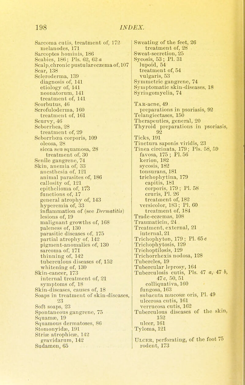 Sarcoma cutis, treatment of, 172 melanodes, 171 Sarcoptes hominis, 186 Scabies, 186; Pis. 62, 62 a Scalp, chronic pustu lar eczema of, 107 Scar, 138 Scleroderma, 139 diagnosis of, 141 etiology of, 141 neonatorum, 141 treatment of, 141 Scorbutus, 46 Scrofuloderma, 160 treatment of, 161 Scurvy, 46 Seborrhea, 28 treatment of, 29 Seborrhcea corporis, 109 oleosa, 28 sicca seu squamosa, 28 treatment of, 30 Senile gangrene, 74 Skin, anemia of, 33 anesthesia of, 121 animal parasites of, 186 callosity of, 121 epithelioma of, 173 functions of, 17 general atrophy of, 143 hyperemia of, 33 inflammation of (see Dermatitis) lesions of, 19 malignant growths of, 168 paleness of, 130 parasitic diseases of, 175 partial atrophy of, 142 pigment-anomalies of, 130 sarcoma of, 171 thinning of, 142 tuberculous diseases of, 152 whitening of, 130 Skin-cancer, 173 internal treatment of, 21 symptoms of, 18 Skin-diseases, causes of, 18 Soaps in treatment of skin-diseases, 23 Soft soaps, 23 Spontaneous gangrene, 75 Squama}, 19 Squamous dermatoses, 86 Stonionyidse, 191 Striai atrophica*, 142 gravidarum, 142 Sudamon, 65 Sweating of the feet, 26 treatment of, 28 Sweat-secretion, 25 Sycosis, 53 ; PI. 31 lupoid, 54 treatment of, 54 vulgaris, 53 Symmetric gangrene, 74 Symptomatic skin-diseases, 18 Syringomyelia, 74 TAR-acne, 49 preparations in psoriasis, 92 Telangiectases, 150 Therapeutics, general, 20 Thyroid preparations in psoriasis 92 Ticks, 191 Tinctura saponis viridis, 23 Tinea circinata, 179; Pis. 58, 59 favosa, 175 ; PI. 56 kerion, 182 sycosis, 182 tonsurans, 181 trichophytina, 179 capitis, 181 corporis, 179 ; PI. 58 cruris, PI. 26 treatment of, 182 versicolor, 183 ; PI. 60 treatment of, 184 Trade-eczemas, 108 Traumaticin, 24 Treatment, external, 21 internal, 21 Trichophyton, 179 ; PI. 65 c Trichophytosis, 129 Trichoptilosis, 129 Trichorrhexis nodosa, 128 Tubercles, 19 Tubercular leprosy, 164 Tuberculosis cutis, Pis. 47 a, 47 b 47 c, 50, 51 colliquativa, 160 fungosa, 163 subacuta mucosa! oris, PI. 49 ulcerosa cutis, 161 verrucosa cutis, 162 Tuberculous diseases of the skin 152 ulcer, 161 Tyloma, 121 Ui.ckr, perforating, of the foot 75 rodent, 173