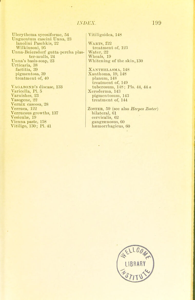 Ulerythema sycosiformc, 54 Unguentum caseini Unna, 23 lanolini Paschkis, 22 Wilkiusoni, 95 Unua-Beiersdorf gutta-percha plas- ter-mulls, 24 U nna's basis-soap, 23 Urticaria, 38 factitia, 39 pigmentosa, 39 treatment of, 40 Vagabond's disease, 133 Varicella, PI. 5 Varnishes, 23 Vasogene, 22 Vernix caseosa, 28 Verruca, 122 Verrucous growths, 137 Vesiculse, 19 Vienna paste, 158 Vitiligo, 130; PI. 41 Vitiligoidea, 148 Warts, 122 treatment of, 123 Water, 22 Wheals, 19 Whitening of the skin, 130 Xanthelasma, 148 Xanthoma, 19, 148 planum, 148 treatment of, 149 tuberosum, 148 ; Pis. 44, 44 a Xeroderma, 143 pigmentosum, 143 treatment of, 144 Zostee, 59 (see also Herpes Zoster) bilateral, 61 cervicalis, 62 gangrsenosus, 60 haemorrhagicus, 60