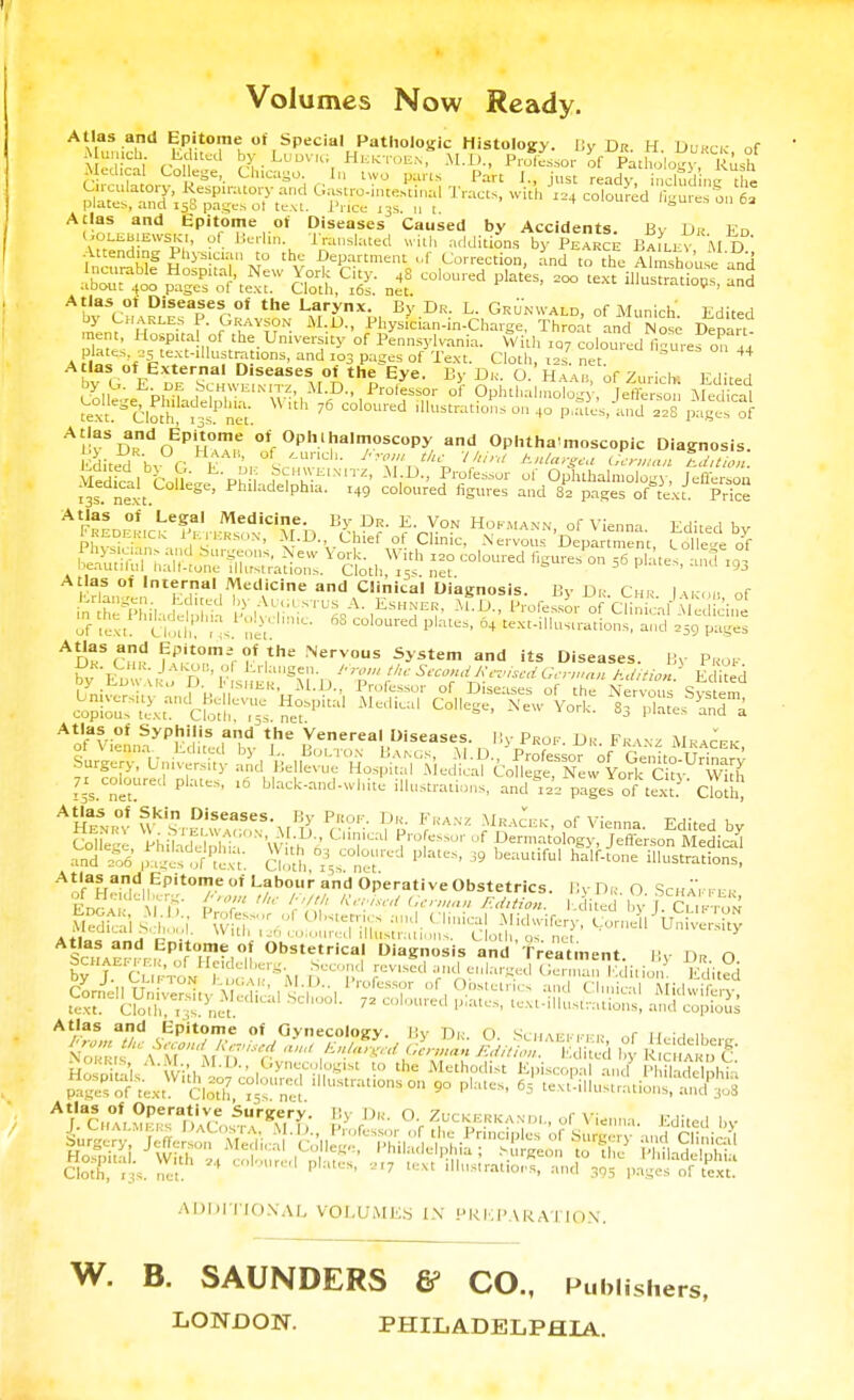 Volumes Now Ready. Atlas and Epitome of Special Pathologic Histology. By Dr. H Durck of Munich Edited by Ludvr; Hektoen M.D., Professor of Pathology,Rush Med cal College, Chicago, (a two pans Part J., just ready, Sd nc the Circulatory, Respiratory and Gastrointestinal Tracts, with 124 coloured feures oil 6a plates, and 15S pages ot text. Price 13s. 11 t 4 cumurea inures 0,1 6a Atlas and Epitome ot Diseases Caused by Accidents. By Dr Ed OOLiiBtEvvSK., of Berlin. Translated with additions by Pearce Bailey M*D Attending Physic, u, to the Department uf Correction, and to the Ahmhouse and aw^o %X$£r ga°2: nilcoloured plates> - text^ Atlas ot Diseases of the Larynx. By Dr. L. Grunwald, of Munich' Edited Zn? U? y 1AY??N- M-1)- ^ician-in-Charge, Throat and Not Depart- ment, Hospital of the University of Pennsylvania. With ,o7 coloured finures on lj plates as text-lUustrations, and 103 pages of Text. Cloth, t2S net  44 Atlas of External Diseases of the Eye. By Di, O. Ham, of Zurich! Edited text ClothrT3s att 7 coloured illustrations on 40 p.ates, and 22S pages of Atlas ot Internal Medicine and Clinical Diagnosis. By Dr Chr I u , Äil JcMn- P>olveliniSTU^A-,ESH!?E,f Professor of ai^MeSic'ial of text! CIth, , ,s. net  C°'0Ured P'ateS 04 text-in—*». and ,59 pages ADKSCHr iflST^i* Nervou. System and its Diseases JJK. Chk. Jakob, ol Erlangen. !■ row the Second Revised German /id ■ - '-'^ By Prof. by EdwarÜ'D' P««ib*M'1, T'r Seco?dJ<*s«i German Edition. Edited Atlas of Syphilis and the Venereal Diseases. By Prof. Dr Franz Mracek coloured plates, 16 black-and-white illustrations, andpages o^ t«t? Ooth and =06 p^fofc. Doth V net ' 39 ilk'straons> Afl,af.adI1EPitom.e''< Labour and Operative Obstetrics. ByDR. O Scha'ffer EDGA i it V'r'7 i-'f'J' *«:»*<»■■■»>••» Edition. tiSd byJ- CUFTON ScHAcrrr ,Ep,ft0II,-1°l obstetrica' Diagnosis aSd'treatment. By Dr O STcufto» EogaTSM nCCrl1 revlSed arn^Iarß-ed German Virion5 Edited Xy J\,V.PC? tOOAR, M.D.. Professor of Obstetrics rind CI,I M:.l...:r..... TÄfetH^I« ? esse ADDITIONAL VOLUMES IN PREPARATION. W. B. SAUNDERS ff CO., Publishers, LONDON. PHILADELPHIA.