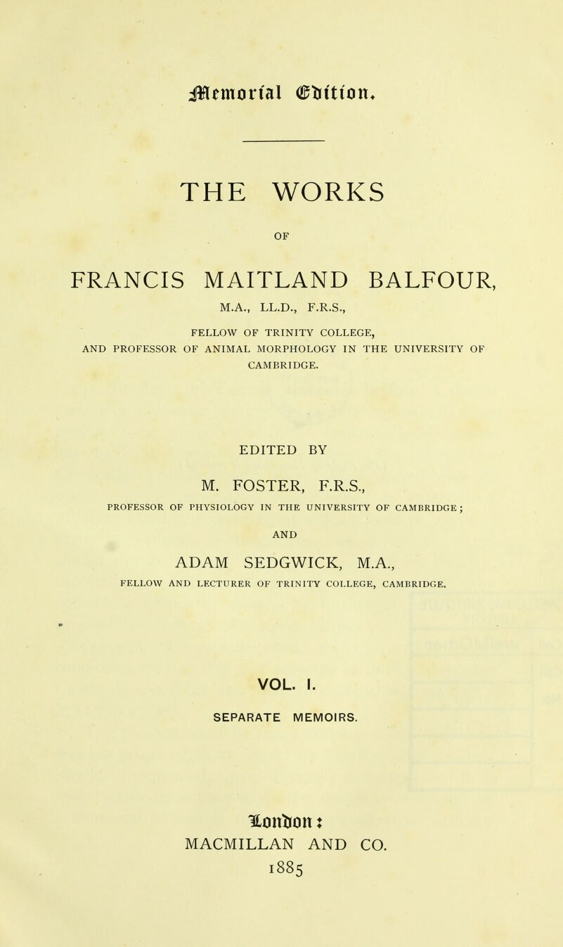 THE WORKS OF FRANCIS MAITLAND BALFOUR, M.A., LL.D., F.R.S., FELLOW OF TRINITY COLLEGE, AND PROFESSOR OF ANIMAL MORPHOLOGY IN THE UNIVERSITY OF CAMBRIDGE. EDITED BY M. FOSTER, F.R.S, PROFESSOR OF PHYSIOLOGY IN THE UNIVERSITY OF CAMBRIDGE ; AND ADAM SEDGWICK, M.A, FELLOW AND LECTURER OF TRINITY COLLEGE, CAMBRIDGE. VOL. I. SEPARATE MEMOIRS. MACMILLAN AND CO. 1885