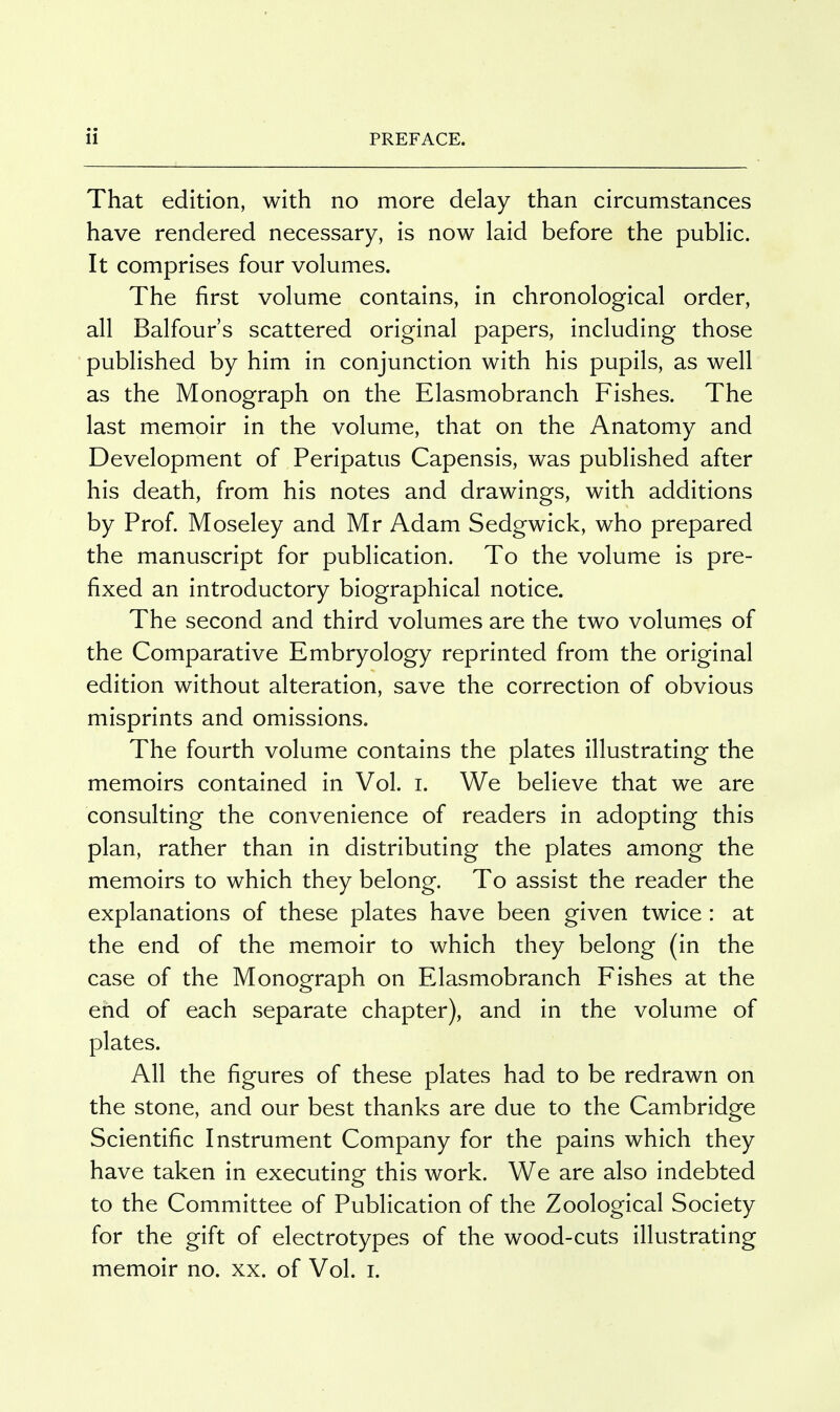 That edition, with no more delay than circumstances have rendered necessary, is now laid before the public. It comprises four volumes. The first volume contains, in chronological order, all Balfour's scattered original papers, including those published by him in conjunction with his pupils, as well as the Monograph on the Elasmobranch Fishes. The last memoir in the volume, that on the Anatomy and Development of Peripatus Capensis, was published after his death, from his notes and drawings, with additions by Prof. Moseley and Mr Adam Sedgwick, who prepared the manuscript for publication. To the volume is pre- fixed an introductory biographical notice. The second and third volumes are the two volumes of the Comparative Embryology reprinted from the original edition without alteration, save the correction of obvious misprints and omissions. The fourth volume contains the plates illustrating the memoirs contained in Vol. i. We believe that we are consulting the convenience of readers in adopting this plan, rather than in distributing the plates among the memoirs to which they belong. To assist the reader the explanations of these plates have been given twice : at the end of the memoir to which they belong (in the case of the Monograph on Elasmobranch Fishes at the end of each separate chapter), and in the volume of plates. All the figures of these plates had to be redrawn on the stone, and our best thanks are due to the Cambridge Scientific Instrument Company for the pains which they have taken in executing this work. We are also indebted to the Committee of Publication of the Zoological Society for the gift of electrotypes of the wood-cuts illustrating memoir no. xx. of Vol. i.