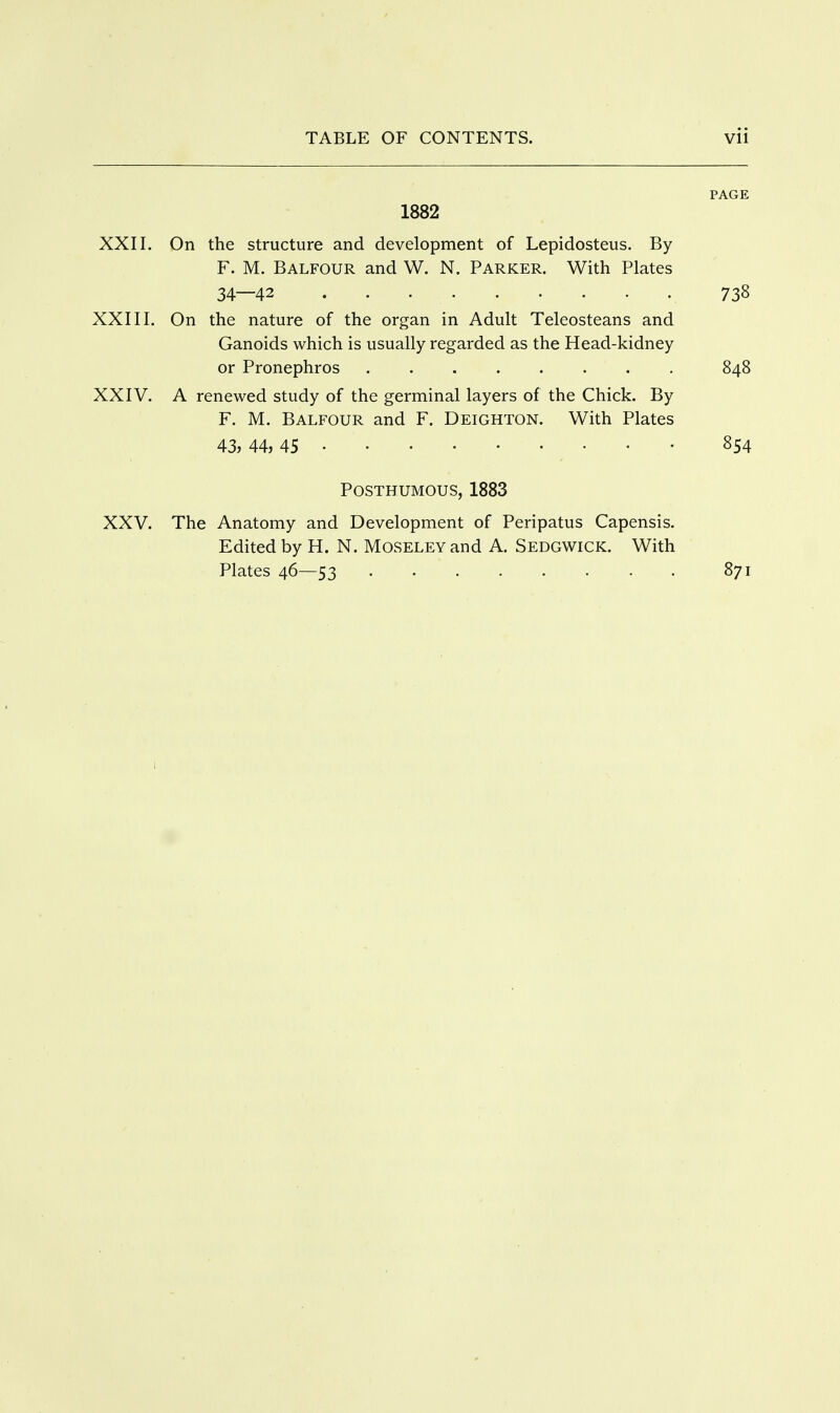 PAGE 1882 XXII. On the structure and development of Lepidosteus. By F. M. Balfour and W. N. Parker. With Plates 34—42 738 XXIII. On the nature of the organ in Adult Teleosteans and Ganoids which is usually regarded as the Head-kidney XXIV. A renewed study of the germinal layers of the Chick. By F. M. Balfour and F. Deighton. With Plates Posthumous, 1883 XXV. The Anatomy and Development of Peripatus Capensis. Edited by H. N. Moseley and A. Sedgwick. With or Pronephros 848 43, 44, 45 854 Plates 46—53 871