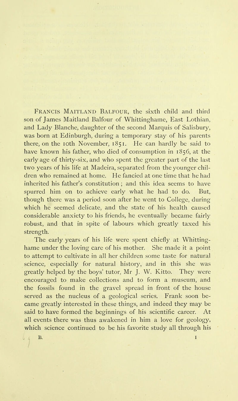 Francis Maitland Balfour, the sixth child and third son of James Maitland Balfour of Whittinghame, East Lothian, and Lady Blanche, daughter of the second Marquis of Salisbury, was born at Edinburgh, during a temporary stay of his parents there, on the loth November, 1851. He can hardly be said to have known his father, who died of consumption in 1856, at the early age of thirty-six, and who spent the greater part of the last two years of his life at Madeira, separated from the younger chil- dren who remained at home. He fancied at one time that he had inherited his father's constitution ; and this idea seems to have spurred him on to achieve early what he had to do. But, though there was a period soon after he went to College, during which he seemed delicate, and the state of his health caused considerable anxiety to his friends, he eventually became fairly robust, and that in spite of labours which greatly taxed his strength. The early years of his life were spent chiefly at Whitting- hame under the loving care of his mother. She made it a point to attempt to cultivate in all her children some taste for natural science, especially for natural history, and in this she was greatly helped by the boys' tutor, Mr J. W. Kitto. They were encouraged to make collections and to form a museum, and the fossils found in the gravel spread in front of the house served as the nucleus of a geological series. Frank soon be- came greatly interested in these things, and indeed they may be said to have forrhed the beginnings of his scientific career. At all events there was thus awakened in him a love for geology, which science continued to be his favorite study all through his