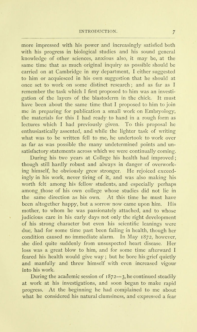 more impressed with his power and increasingly satisfied both with his progress in biological studies and his sound general knowledge of other sciences, anxious also, it may be, at the same time that as much original inquiry as possible should be carried on at Cambridge in my department, I either suggested to him or acquiesced in his own suggestion that he should at once set to work on some distinct research; and as far as I remember the task which I first proposed to him was an investi- gation of the layers of the blastoderm in the chick. It must have been about the same time that I proposed to him to join me in preparing for publication a small work on Embryology, the materials for this I had ready to hand in a rough form as lectures which I had previously given. To this proposal he enthusiastically assented, and while the lighter task of writing what was to be written fell to me, he undertook to work over as far as was possible the many undetermined points and un- satisfactory statements across which we were continually coming. During his two years at College his health had improved; though still hardly robust and always in danger of overwork- ing himself, he obviously grew stronger. He rejoiced exceed- ingly in his work, never tiring of it, and was also making his worth felt among his fellow students, and especially perhaps among those of his own college whose studies did not lie in the same direction as his own. At this time he must have been altogether happy, but a sorrow now came upon him. His mother, to whom he was passionately attached, and to whose judicious care in his early days not only the right development of his strong character but even his scientific leanings were due, had for some time past been failing in health, though her condition caused no immediate alarm. In May 1872, however, she died quite suddenly from unsuspected heart disease. Her loss was a great blow to him, and for some time afterward I feared his health would give way ; but he bore his grief quietly and manfully and threw himself with even increased vigour into his work. During the academic session of 1872—3, he continued steadily at work at his investigations, and soon began to make rapid progress. At the beginning he had complained to me about what he considered his natural clumsiness, and expressed a fear
