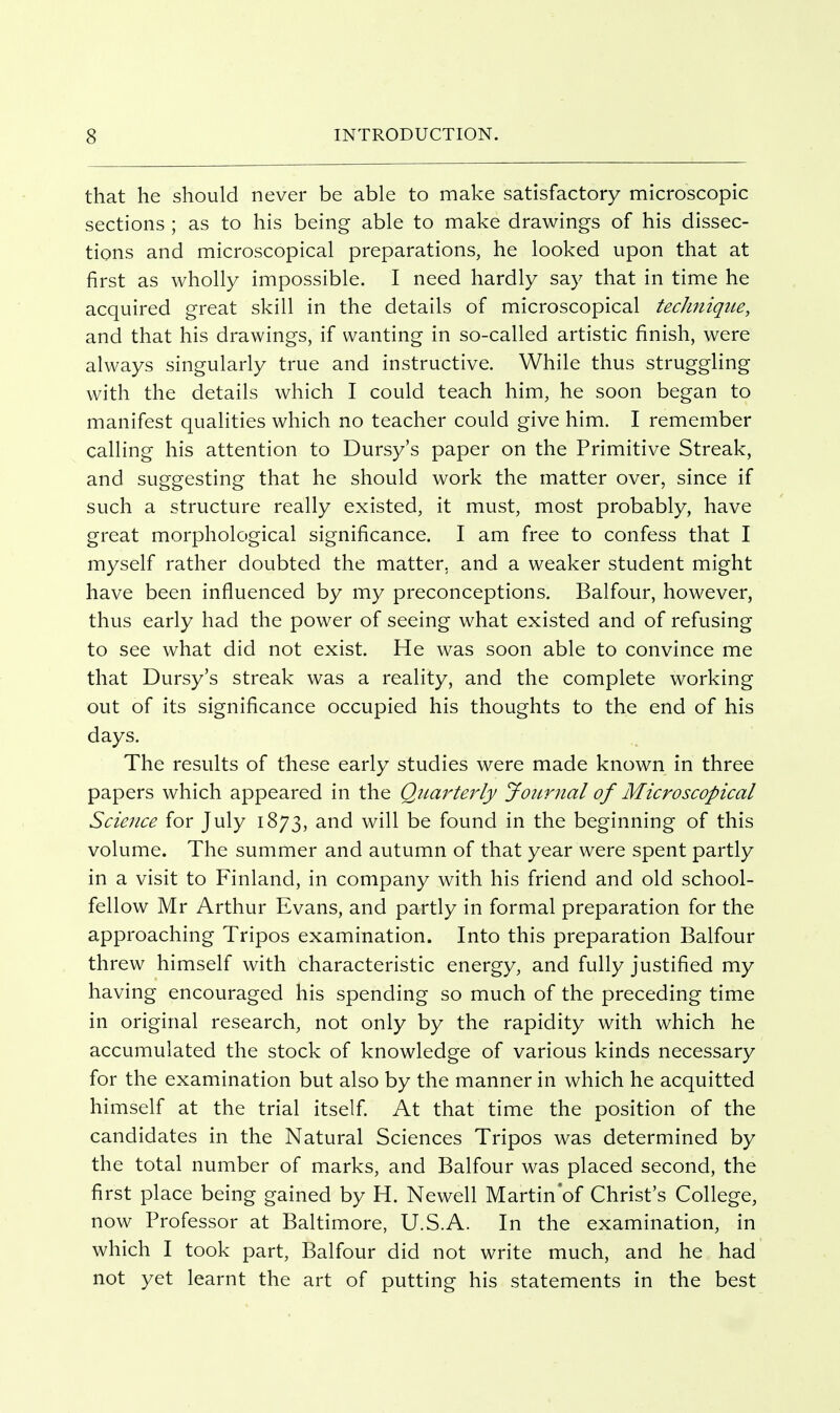 that he should never be able to make satisfactory microscopic sections ; as to his being able to make drawings of his dissec- tions and microscopical preparations, he looked upon that at first as wholly impossible. I need hardly say that in time he acquired great skill in the details of microscopical tecJmiqtie, and that his drawings, if wanting in so-called artistic finish, were always singularly true and instructive. While thus struggling with the details which I could teach him, he soon began to manifest qualities which no teacher could give him. I remember calling his attention to Dursy's paper on the Primitive Streak, and suggesting that he should work the matter over, since if such a structure really existed, it must, most probably, have great morphological significance. I am free to confess that I myself rather doubted the matter, and a weaker student might have been influenced by my preconceptions. Balfour, however, thus early had the power of seeing what existed and of refusing to see what did not exist. He was soon able to convince me that Dursy's streak was a reality, and the complete working out of its significance occupied his thoughts to the end of his days. The results of these early studies were made known in three papers which appeared in the QiLarteidy Journal of Microscopical Science for July 1873, and will be found in the beginning of this volume. The summer and autumn of that year were spent partly in a visit to Finland, in company with his friend and old school- fellow Mr Arthur Evans, and partly in formal preparation for the approaching Tripos examination. Into this preparation Balfour threw himself with characteristic energy, and fully justified my having encouraged his spending so much of the preceding time in original research, not only by the rapidity with which he accumulated the stock of knowledge of various kinds necessary for the examination but also by the manner in which he acquitted himself at the trial itself At that time the position of the candidates in the Natural Sciences Tripos was determined by the total number of marks, and Balfour was placed second, the first place being gained by H. Newell Martin'of Christ's College, now Professor at Baltimore, U.S.A. In the examination, in which I took part, Balfour did not write much, and he had not yet learnt the art of putting his statements in the best