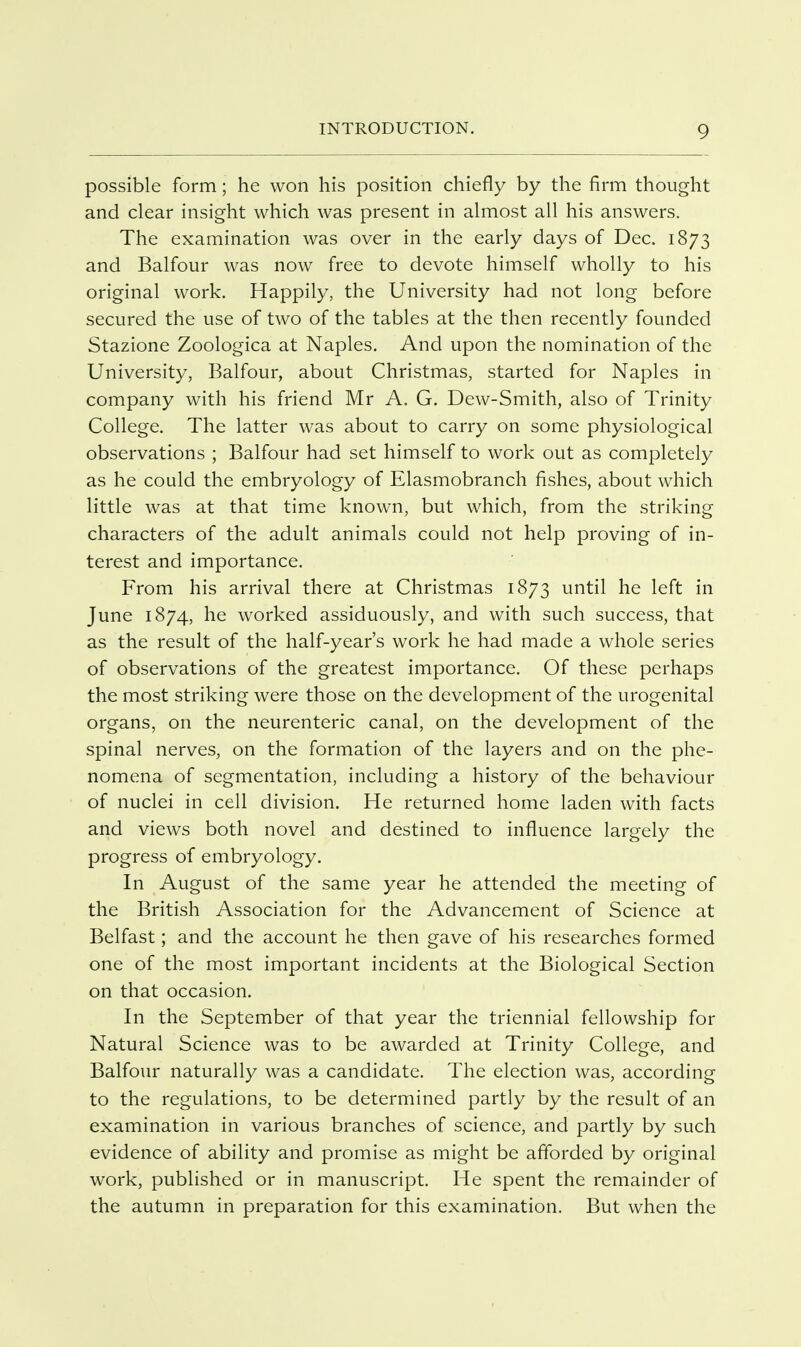 possible form; he won his position chiefly by the firm thought and clear insight which was present in almost all his answers. The examination was over in the early days of Dec. 1873 and Balfour was now free to devote himself wholly to his original work. Happily, the University had not long before secured the use of two of the tables at the then recently founded Stazione Zoologica at Naples. And upon the nomination of the University, Balfour, about Christmas, started for Naples in company with his friend Mr A. G. Dew-Smith, also of Trinity College. The latter was about to carry on some physiological observations ; Balfour had set himself to work out as completely as he could the embryology of Elasmobranch fishes, about which little was at that time known, but which, from the striking characters of the adult animals could not help proving of in- terest and importance. From his arrival there at Christmas 1873 until he left in June 1874, he worked assiduously, and with such success, that as the result of the half-year's work he had made a whole series of observations of the greatest importance. Of these perhaps the most striking were those on the development of the urogenital organs, on the neurenteric canal, on the development of the spinal nerves, on the formation of the layers and on the phe- nomena of segmentation, including a history of the behaviour of nuclei in cell division. He returned home laden with facts and views both novel and destined to influence largely the progress of embryology. In August of the same year he attended the meeting of the British Association for the Advancement of Science at Belfast; and the account he then gave of his researches formed one of the most important incidents at the Biological Section on that occasion. In the September of that year the triennial fellowship for Natural Science was to be awarded at Trinity College, and Balfour naturally was a candidate. The election was, according to the regulations, to be determined partly by the result of an examination in various branches of science, and partly by such evidence of ability and promise as might be afforded by original work, published or in manuscript. He spent the remainder of the autumn in preparation for this examination. But when the