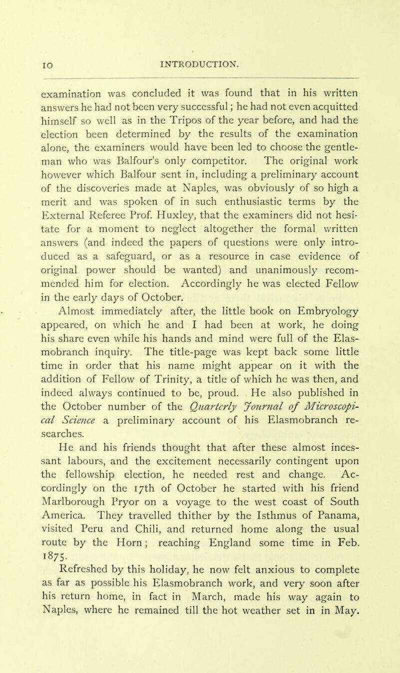 examination was concluded it was found that in his written answers he had not been very successful; he had not even acquitted himself so well as in the Tripos of the year before, and had the election been determined by the results of the examination alone, the examiners would have been led to choose the gentle- man who was Balfour's only competitor. The original work however which Balfour sent in, including a preliminary account of the discoveries made at Naples, was obviously of so high a merit and was spoken of in such enthusiastic terms by the External Referee Prof. Huxley, that the examiners did not hesi- tate for a moment to neglect altogether the formal v^^ritten answers (and indeed the papers of questions were only intro- duced as a safeguard, or as a resource in case evidence of original power should be wanted) and unanimously recom- mended him for election. Accordingly he was elected Fellow in the early days of October. Almost immediately after, the little book on Embryology appeared, on which he and I had been at work, he doing his share even while his hands and mind were full of the Elas- mobranch inquiry. The title-page was kept back some little time in order that his name might appear on it with the addition of Fellow of Trinity, a title of which he was then, and indeed always continued to be, proud. He also published in the October number of the Qttarterly Journal of Microscopi- cal Science a preliminary account of his Elasmobranch re- searches. He and his friends thought that after these almost inces- sant labours, and the excitement necessarily contingent upon the fellowship election, he needed rest and change. Ac- cordingly on the 17th of October he started with his friend Marlborough Pryor on a voyage to the west coast of South America. They travelled thither by the Isthmus of Panama, visited Peru and Chili, and returned home along the usual route by the Horn; reaching England some time in Feb. 1875. Refreshed by this holiday, he now felt anxious to complete as far as possible his Elasmobranch work, and very soon after his return home, in fact in March, made his way again to Naples, where he remained till the hot weather set in in May.