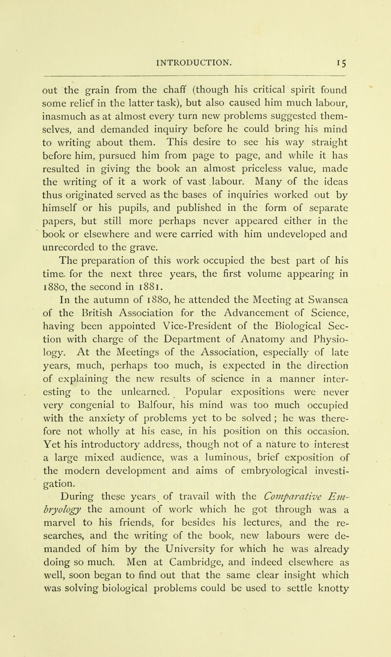 out the grain from the chaff (though his critical spirit found some relief in the latter task), but also caused him much labour, inasmuch as at almost every turn new problems suggested them- selves, and demanded inquiry before he could bring his mind to writing about them. This desire to see his way straight before him, pursued him from page to page, and while it has resulted in giving the book an almost priceless value, made the writing of it a work of vast labour. Many of the ideas thus originated served as the bases of inquiries worked out by himself or his pupils, and published in the form of separate papers, but still more perhaps never appeared either in the book or elsewhere and were carried with him undeveloped and unrecorded to the grave. The preparation of this work occupied the best part of his time, for the next three years, the first volume appearing in 1880, the second in 1881. In the autumn of 1880, he attended the Meeting at Swansea of the British Association for the Advancement of Science, having been appointed Vice-President of the Biological Sec- tion with charge of the Department of Anatomy and Physio- logy. At the Meetings of the Association, especially of late years, much, perhaps too much, is expected in the direction of explaining the new results of science in a manner inter- esting to the unlearned. Popular expositions were never very congenial to Balfour, his mind was too much occupied with the anxiety of problems yet to be solved ; he was there- fore not wholly at his ease, in his position on this occasion. Yet his introductory address, though not of a nature to interest a large mixed audience, was a luminous, brief exposition of the modern development and aims of embryological investi- gation. During these years of travail with the Comparative Em- bryology the amount of work which he got through was a marvel to his friends, for besides his lectures, and the re- searches, and the writing of the book, new labours were de- manded of him by the University for which he was already doing so much. Men at Cambridge, and indeed elsewhere as well, soon began to find out that the same clear insight which was solving biological problems could be used to settle knotty