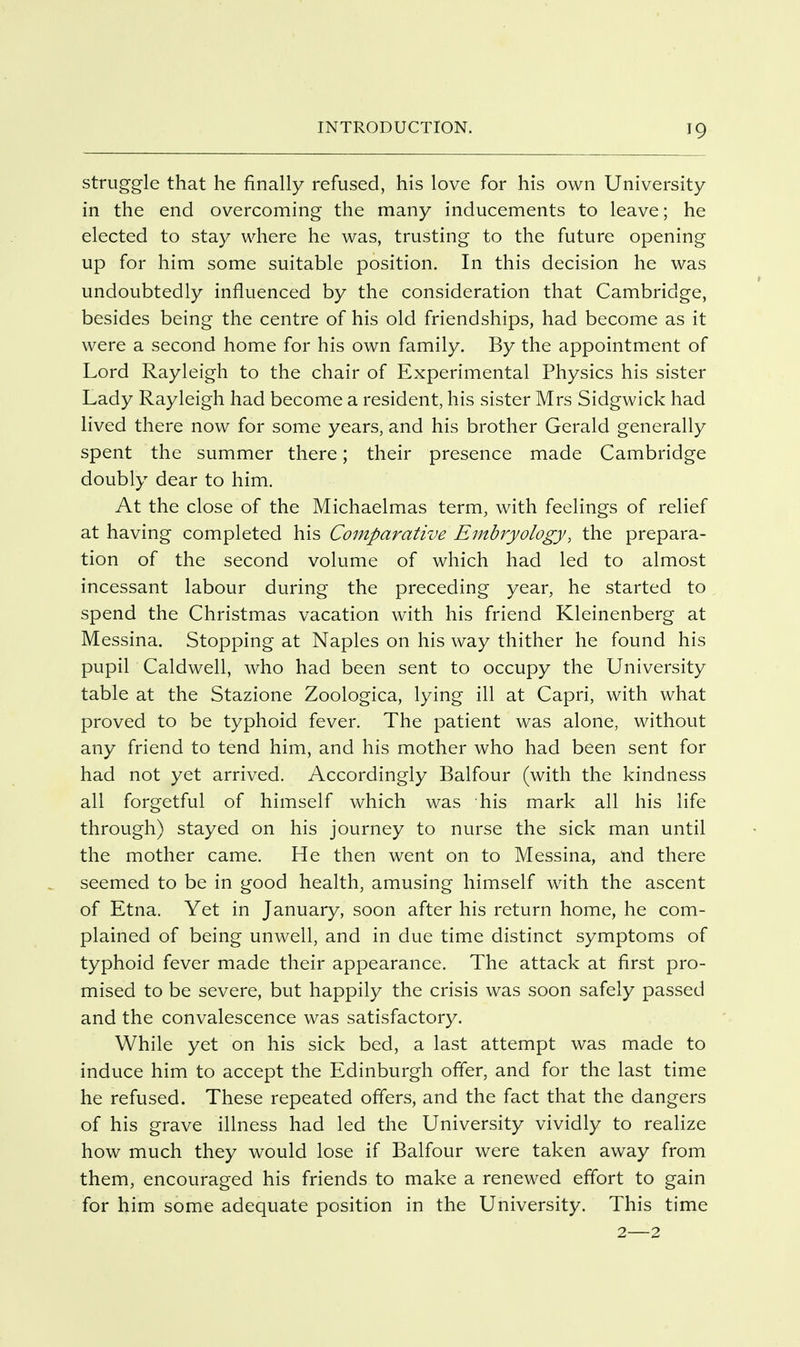 struggle that he finally refused, his love for his own University in the end overcoming the many inducements to leave; he elected to stay where he was, trusting to the future opening up for him some suitable position. In this decision he was undoubtedly influenced by the consideration that Cambridge, besides being the centre of his old friendships, had become as it were a second home for his own family. By the appointment of Lord Rayleigh to the chair of Experimental Physics his sister Lady Rayleigh had become a resident, his sister Mrs Sidgwick had lived there now for some years, and his brother Gerald generally spent the summer there; their presence made Cambridge doubly dear to him. At the close of the Michaelmas term, with feelings of relief at having completed his Comparative Embryology, the prepara- tion of the second volume of which had led to almost incessant labour during the preceding year, he started to spend the Christmas vacation with his friend Kleinenberg at Messina. Stopping at Naples on his way thither he found his pupil Caldwell, who had been sent to occupy the University table at the Stazione Zoologica, lying ill at Capri, with what proved to be typhoid fever. The patient was alone, without any friend to tend him, and his mother who had been sent for had not yet arrived. Accordingly Balfour (with the kindness all forgetful of himself which was his mark all his life through) stayed on his journey to nurse the sick man until the mother came. He then went on to Messina, and there seemed to be in good health, amusing himself with the ascent of Etna. Yet in January, soon after his return home, he com- plained of being unwell, and in due time distinct symptoms of typhoid fever made their appearance. The attack at first pro- mised to be severe, but happily the crisis was soon safely passed and the convalescence was satisfactory. While yet on his sick bed, a last attempt was made to induce him to accept the Edinburgh offer, and for the last time he refused. These repeated offers, and the fact that the dangers of his grave illness had led the University vividly to realize how much they would lose if Balfour were taken away from them, encouraged his friends to make a renewed effort to gain for him some adequate position in the University. This time 2—2