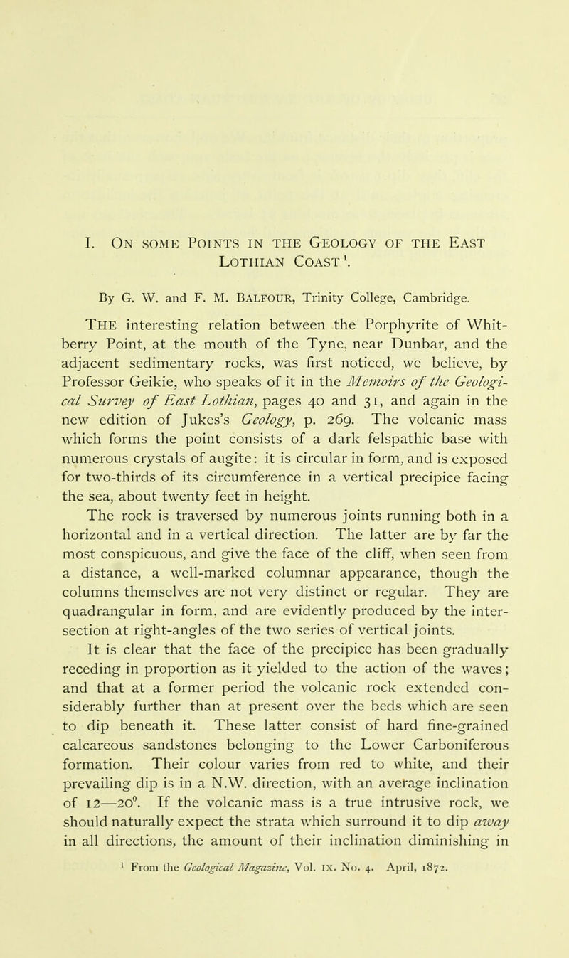 1. On some Points in the Geology of the East Lothian Coast \ By G. W. and F. M. BALFOUR, Trinity College, Cambridge. The interesting relation between the Porphyrite of Whit- berry Point, at the mouth of the Tyne, near Dunbar, and the adjacent sedimentary rocks, was first noticed, we believe, by Professor Geikie, who speaks of it in the Memoirs of the Geologi- cal Survey of East Lothian, pages 40 and 31, and again in the new edition of Jukes's Geology, p. 269. The volcanic mass which forms the point consists of a dark felspathic base with numerous crystals of augite: it is circular in form, and is exposed for two-thirds of its circumference in a vertical precipice facing the sea, about twenty feet in height. The rock is traversed by numerous joints running both in a horizontal and in a vertical direction. The latter are by far the most conspicuous, and give the face of the cliff, when seen from a distance, a well-marked columnar appearance, though the columns themselves are not very distinct or regular. They are quadrangular in form, and are evidently produced by the inter- section at right-angles of the two series of vertical joints. It is clear that the face of the precipice has been gradually receding in proportion as it yielded to the action of the waves; and that at a former period the volcanic rock extended con- siderably further than at present over the beds which are seen to dip beneath it. These latter consist of hard fine-grained calcareous sandstones belonging to the Lower Carboniferous formation. Their colour varies from red to white, and their prevaihng dip is in a N.W. direction, with an average inclination of 12—20^. If the volcanic mass is a true intrusive rock, we should naturally expect the strata which surround it to dip azvay in all directions, the amount of their inclination diminishing in