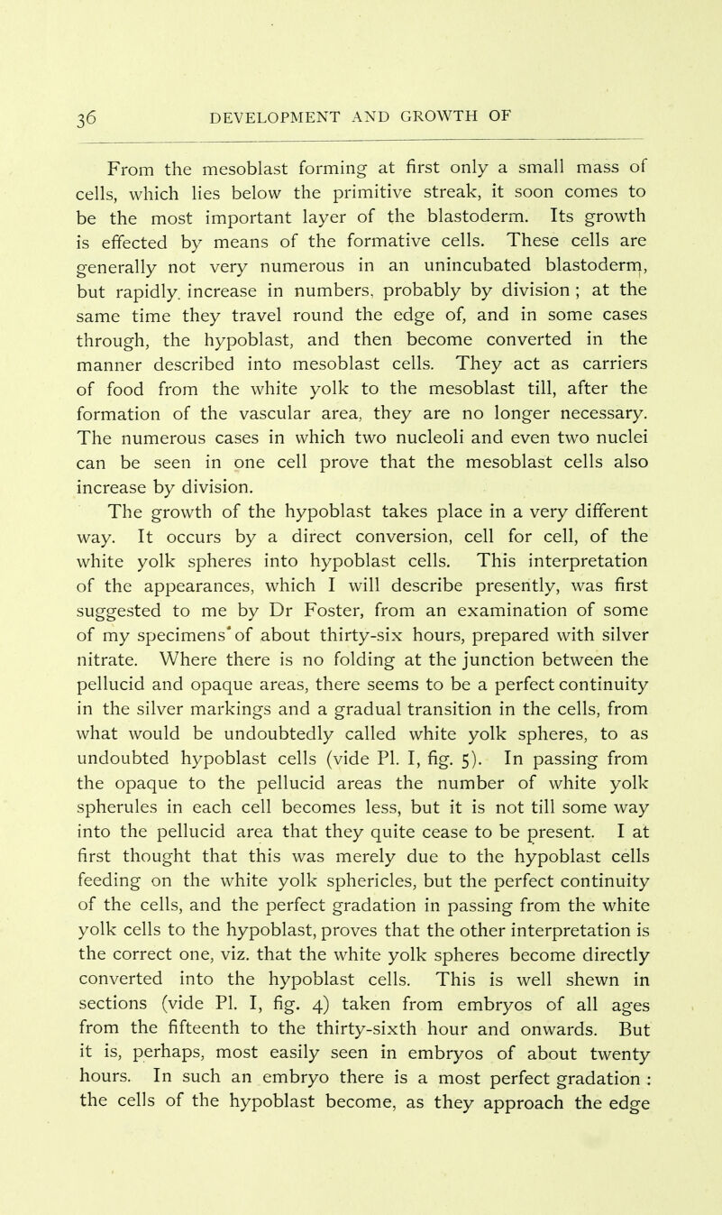 From the mesoblast forming at first only a small mass of cells, which lies below the primitive streak, it soon comes to be the most important layer of the blastoderm. Its growth is effected by means of the formative cells. These cells are generally not very numerous in an unincubated blastoderrn, but rapidly, increase in numbers, probably by division ; at the same time they travel round the edge of, and in some cases through, the hypoblast, and then become converted in the manner described into mesoblast cells. They act as carriers of food from the white yolk to the mesoblast till, after the formation of the vascular area, they are no longer necessary. The numerous cases in which two nucleoli and even two nuclei can be seen in one cell prove that the mesoblast cells also increase by division. The growth of the hypoblast takes place in a very different way. It occurs by a direct conversion, cell for cell, of the white yolk spheres into hypoblast cells. This interpretation of the appearances, which I will describe presently, was first suggested to me by Dr Foster, from an examination of some of my specimens' of about thirty-six hours, prepared with silver nitrate. Where there is no folding at the junction between the pellucid and opaque areas, there seems to be a perfect continuity in the silver markings and a gradual transition in the cells, from what would be undoubtedly called white yolk spheres, to as undoubted hypoblast cells (vide PL I, fig. 5). In passing from the opaque to the pellucid areas the number of white yolk spherules in each cell becomes less, but it is not till some way into the pellucid area that they quite cease to be present I at first thought that this was merely due to the hypoblast cells feeding on the white yolk sphericles, but the perfect continuity of the cells, and the perfect gradation in passing from the white yolk cells to the hypoblast, proves that the other interpretation is the correct one, viz. that the white yolk spheres become directly converted into the hypoblast cells. This is well shewn in sections (vide PL I, fig. 4) taken from embryos of all ages from the fifteenth to the thirty-sixth hour and onwards. But it is, perhaps, most easily seen in embryos of about twenty hours. In such an embryo there is a most perfect gradation : the cells of the hypoblast become, as they approach the edge