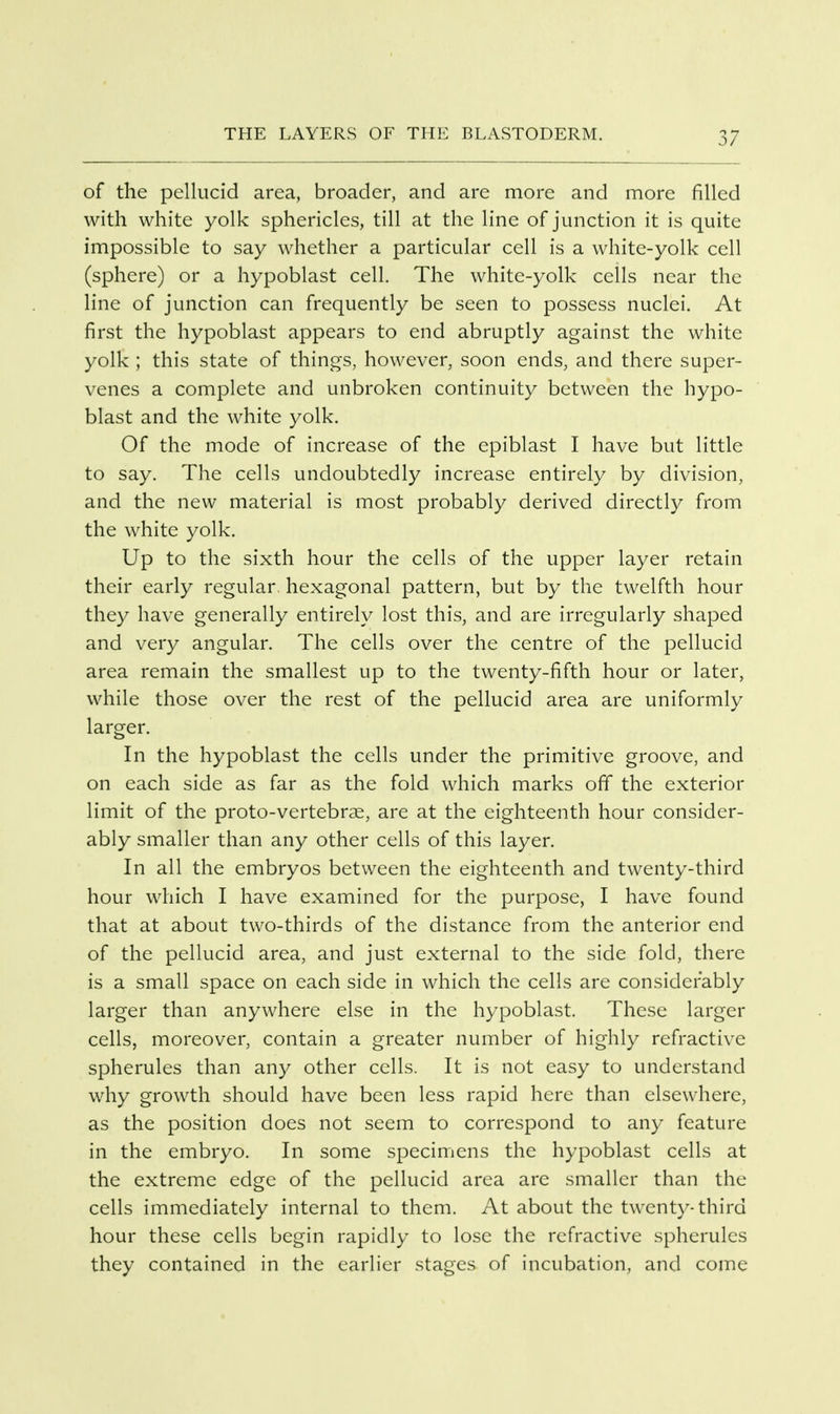 of the pellucid area, broader, and are more and more filled with white yolk sphericles, till at the line of junction it is quite impossible to say whether a particular cell is a white-yolk cell (sphere) or a hypoblast cell. The white-yolk cells near the line of junction can frequently be seen to possess nuclei. At first the hypoblast appears to end abruptly against the white yolk ; this state of things, however, soon ends, and there super- venes a complete and unbroken continuity between the hypo- blast and the white yolk. Of the mode of increase of the epiblast I have but little to say. The cells undoubtedly increase entirely by division, and the new material is most probably derived directly from the white yolk. Up to the sixth hour the cells of the upper layer retain their early regular, hexagonal pattern, but by the twelfth hour they have generally entirely lost this, and are irregularly shaped and very angular. The cells over the centre of the pellucid area remain the smallest up to the twenty-fifth hour or later, while those over the rest of the pellucid area are uniformly larger. In the hypoblast the cells under the primitive groove, and on each side as far as the fold which marks off the exterior limit of the proto-vertebrae, are at the eighteenth hour consider- ably smaller than any other cells of this layer. In all the embryos between the eighteenth and twenty-third hour which I have examined for the purpose, I have found that at about two-thirds of the distance from the anterior end of the pellucid area, and just external to the side fold, there is a small space on each side in which the cells are considerably larger than anywhere else in the hypoblast. These larger cells, moreover, contain a greater number of highly refractive spherules than any other cells. It is not easy to understand why growth should have been less rapid here than elsewhere, as the position does not seem to correspond to any feature in the embryo. In some specimens the hypoblast cells at the extreme edge of the pellucid area are smaller than the cells immediately internal to them. At about the twenty-third hour these cells begin rapidly to lose the refractive spherules they contained in the earlier stages of incubation, and come
