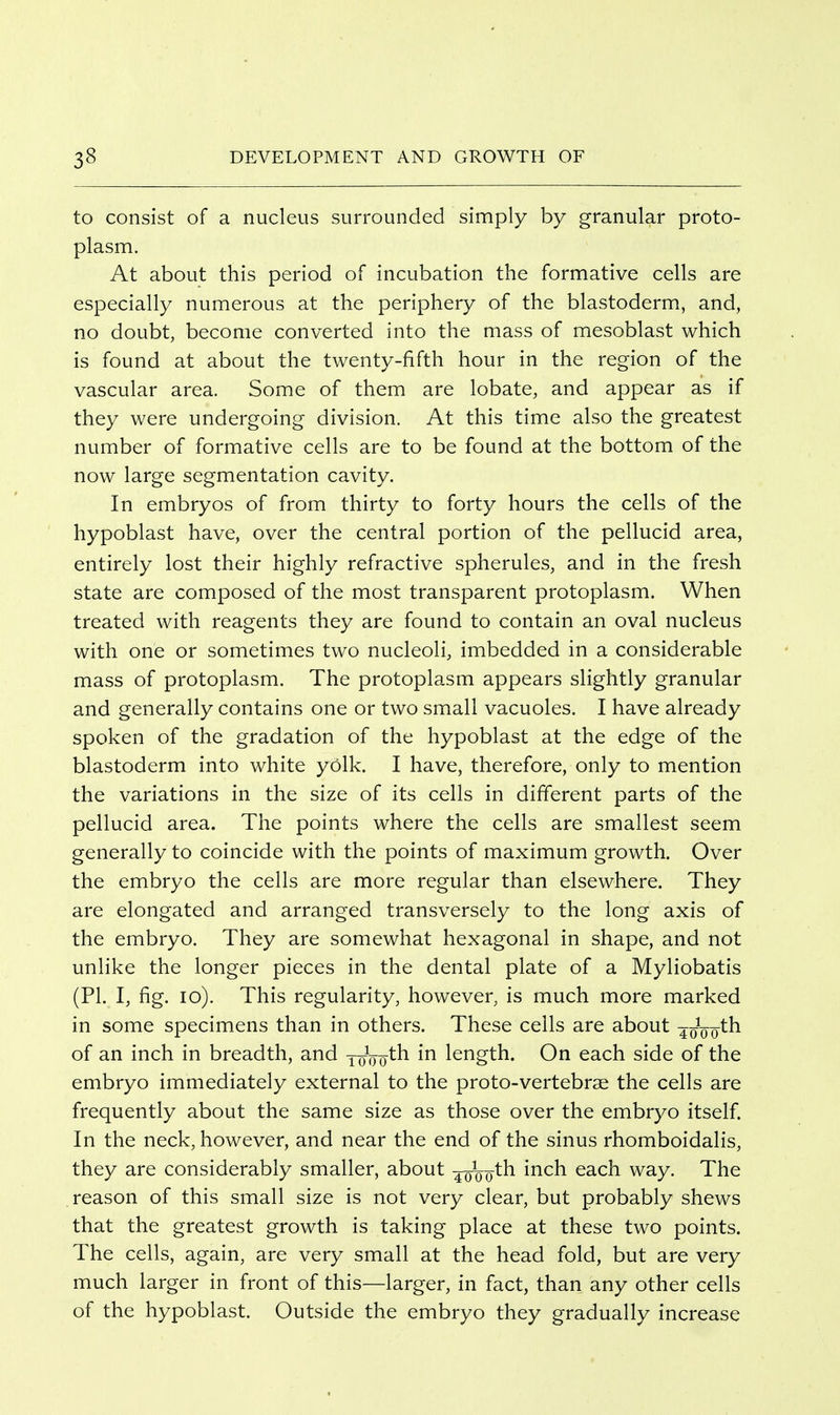 to consist of a nucleus surrounded simply by granular proto- plasm. At about this period of incubation the formative cells are especially numerous at the periphery of the blastoderm, and, no doubt, become converted into the mass of mesoblast which is found at about the twenty-fifth hour in the region of the vascular area. Some of them are lobate, and appear as if they were undergoing division. At this time also the greatest number of formative cells are to be found at the bottom of the now large segmentation cavity. In embryos of from thirty to forty hours the cells of the hypoblast have, over the central portion of the pellucid area, entirely lost their highly refractive spherules, and in the fresh state are composed of the most transparent protoplasm. When treated with reagents they are found to contain an oval nucleus with one or sometimes two nucleoli, imbedded in a considerable mass of protoplasm. The protoplasm appears slightly granular and generally contains one or two small vacuoles. I have already spoken of the gradation of the hypoblast at the edge of the blastoderm into white yolk. I have, therefore, only to mention the variations in the size of its cells in different parts of the pellucid area. The points where the cells are smallest seem generally to coincide with the points of maximum growth. Over the embryo the cells are more regular than elsewhere. They are elongated and arranged transversely to the long axis of the embryo. They are somewhat hexagonal in shape, and not unlike the longer pieces in the dental plate of a Myliobatis (PI. I, fig. lo). This regularity, however, is much more marked in some specimens than in others. These cells are about 4oVo^h of an inch in breadth, and joVo^^ length. On each side of the embryo immediately external to the proto-vertebrae the cells are frequently about the same size as those over the embryo itself. In the neck, however, and near the end of the sinus rhomboidalis, they are considerably smaller, about ^qVo^^ ^^^^ Ga.ch. way. The reason of this small size is not very clear, but probably shews that the greatest growth is taking place at these two points. The cells, again, are very small at the head fold, but are very much larger in front of this—larger, in fact, than any other cells of the hypoblast. Outside the embryo they gradually increase