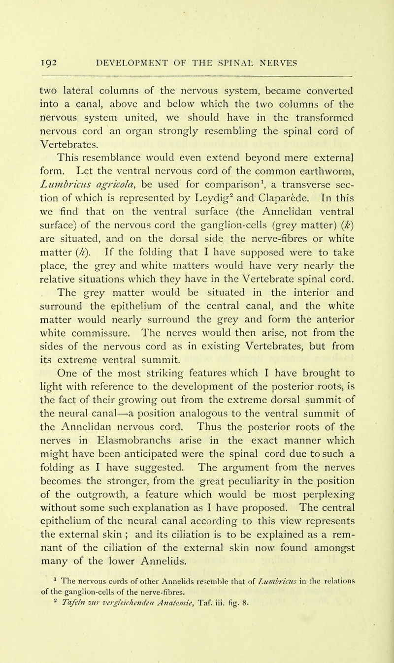 two lateral columns of the nervous system, became converted into a canal, above and below which the two columns of the nervous system united, we should have in the transformed nervous cord an organ strongly resembling the spinal cord of Vertebrates. This resemblance would even extend beyond mere external form. Let the ventral nervous cord of the common earthworm, Ltnnbricus agricoia, be used for comparison\ a transverse sec- tion of which is represented by Leydig^ and Claparede. In this we find that on the ventral surface (the Annelidan ventral surface) of the nervous cord the ganglion-cells (grey matter) (k) are situated, and on the dorsal side the nerve-fibres or white matter {h). If the folding that I have supposed were to take place, the grey and white matters would have very nearly the relative situations which they have in the Vertebrate spinal cord. The grey matter would be situated in the interior and surround the epithelium of the central canal, and the white matter would nearly surround the grey and form the anterior white commissure. The nerves would then arise, not from the sides of the nervous cord as in existing Vertebrates, but from its extreme ventral summit. One of the most striking features which I have brought to light with reference to the development of the posterior roots, is the fact of their growing out from the extreme dorsal summit of the neural canal—a position analogous to the ventral summit of the Annelidan nervous cord. Thus the posterior roots of the nerves in Elasmobranchs arise in the exact manner which might have been anticipated were the spinal cord due to such a folding as I have suggested. The argument from the nerves becomes the stronger, from the great peculiarity in the position of the outgrowth, a feature which would be most perplexing without some such explanation as I have proposed. The central epithelium of the neural canal according to this view represents the external skin ; and its ciliation is to be explained as a rem- nant of the ciliation of the external skin now found amongst many of the lower Annelids. 1 The nervous cords of other Annelids resemble that of Lumbricus in the relations of the ganglion-cells of the nerve-fibres. ^ Tafebi zin vergleichenden Anatomie^ Taf. iii. fig. 8.