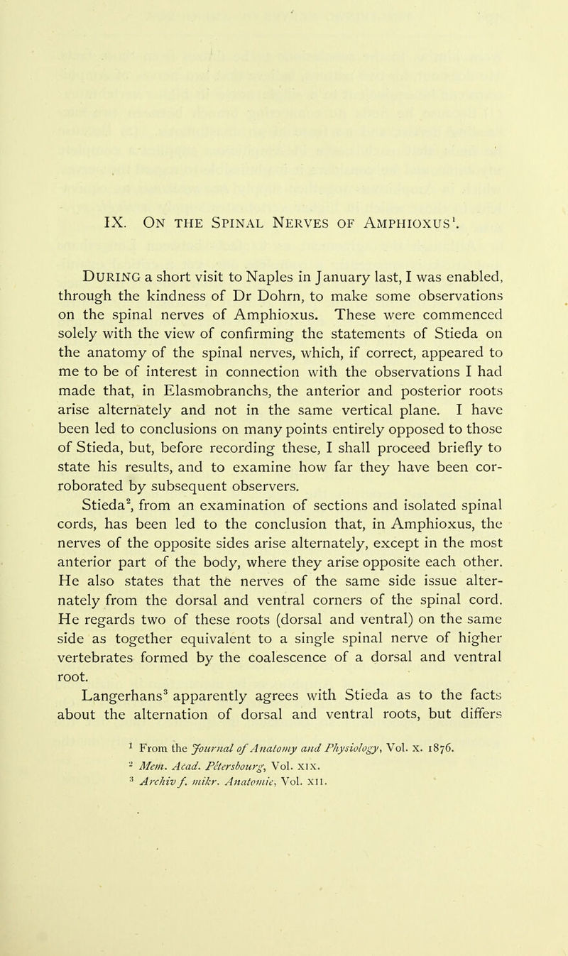 During a short visit to Naples in January last, I was enabled, through the kindness of Dr Dohrn, to make some observations on the spinal nerves of Amphioxus. These were commenced solely with the view of confirming the statements of Stieda on the anatomy of the spinal nerves, which, if correct, appeared to me to be of interest in connection with the observations I had made that, in Elasmobranchs, the anterior and posterior roots arise alternately and not in the same vertical plane. I have been led to conclusions on many points entirely opposed to those of Stieda, but, before recording these, I shall proceed briefly to state his results, and to examine how far they have been cor- roborated by subsequent observers. Stieda^, from an examination of sections and isolated spinal cords, has been led to the conclusion that, in Amphioxus, the nerves of the opposite sides arise alternately, except in the most anterior part of the body, where they arise opposite each other. He also states that the nerves of the same side issue alter- nately from the dorsal and ventral corners of the spinal cord. He regards two of these roots (dorsal and ventral) on the same side as together equivalent to a single spinal nerve of higher vertebrates formed by the coalescence of a dorsal and ventral root. Langerhans^ apparently agrees with Stieda as to the facts about the alternation of dorsal and ventral roots, but differs ^ From the Jourjial of Anatomy and Physiology, Vol. x. 1876. - Mem. Acad. Petersbourg, Vol. XIX. Archiv f. inikr. Anatomic, Vol. xil.