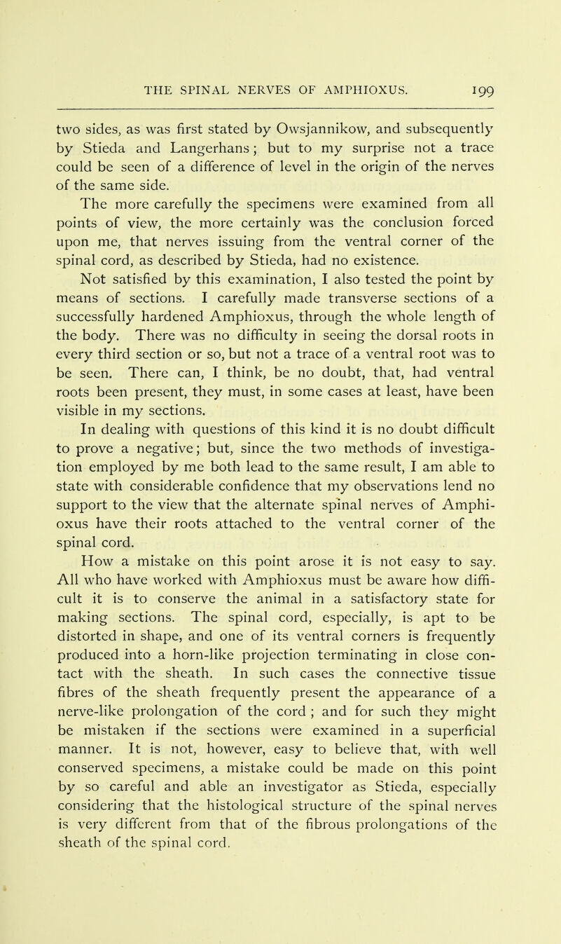 two sides, as was first stated by Owsjannikow, and subsequently by Stieda and Langerhans; but to my surprise not a trace could be seen of a difference of level in the origin of the nerves of the same side. The more carefully the specimens were examined from all points of view, the more certainly was the conclusion forced upon me, that nerves issuing from the ventral corner of the spinal cord, as described by Stieda, had no existence. Not satisfied by this examination, I also tested the point by means of sections. I carefully made transverse sections of a successfully hardened Amphioxus, through the whole length of the body. There was no difficulty in seeing the dorsal roots in every third section or so, but not a trace of a ventral root was to be seen. There can, I think, be no doubt, that, had ventral roots been present, they must, in some cases at least, have been visible in my sections. In dealing with questions of this kind it is no doubt difficult to prove a negative; but, since the two methods of investiga- tion employed by me both lead to the same result, I am able to state with considerable confidence that my observations lend no support to the view that the alternate spinal nerves of Amphi- oxus have their roots attached to the ventral corner of the spinal cord. How a mistake on this point arose it is not easy to say. All who have worked with Amphioxus must be aware how diffi- cult it is to conserve the animal in a satisfactory state for making sections. The spinal cord, especially, is apt to be distorted in shape, and one of its ventral corners is frequently produced into a horn-like projection terminating in close con- tact with the sheath. In such cases the connective tissue fibres of the sheath frequently present the appearance of a nerve-like prolongation of the cord ; and for such they might be mistaken if the sections were examined in a superficial manner. It is not, however, easy to believe that, with well conserved specimens, a mistake could be made on this point by so careful and able an investigator as Stieda, especially considering that the histological structure of the spinal nerves is very different from that of the fibrous prolongations of the sheath of the spinal cord.