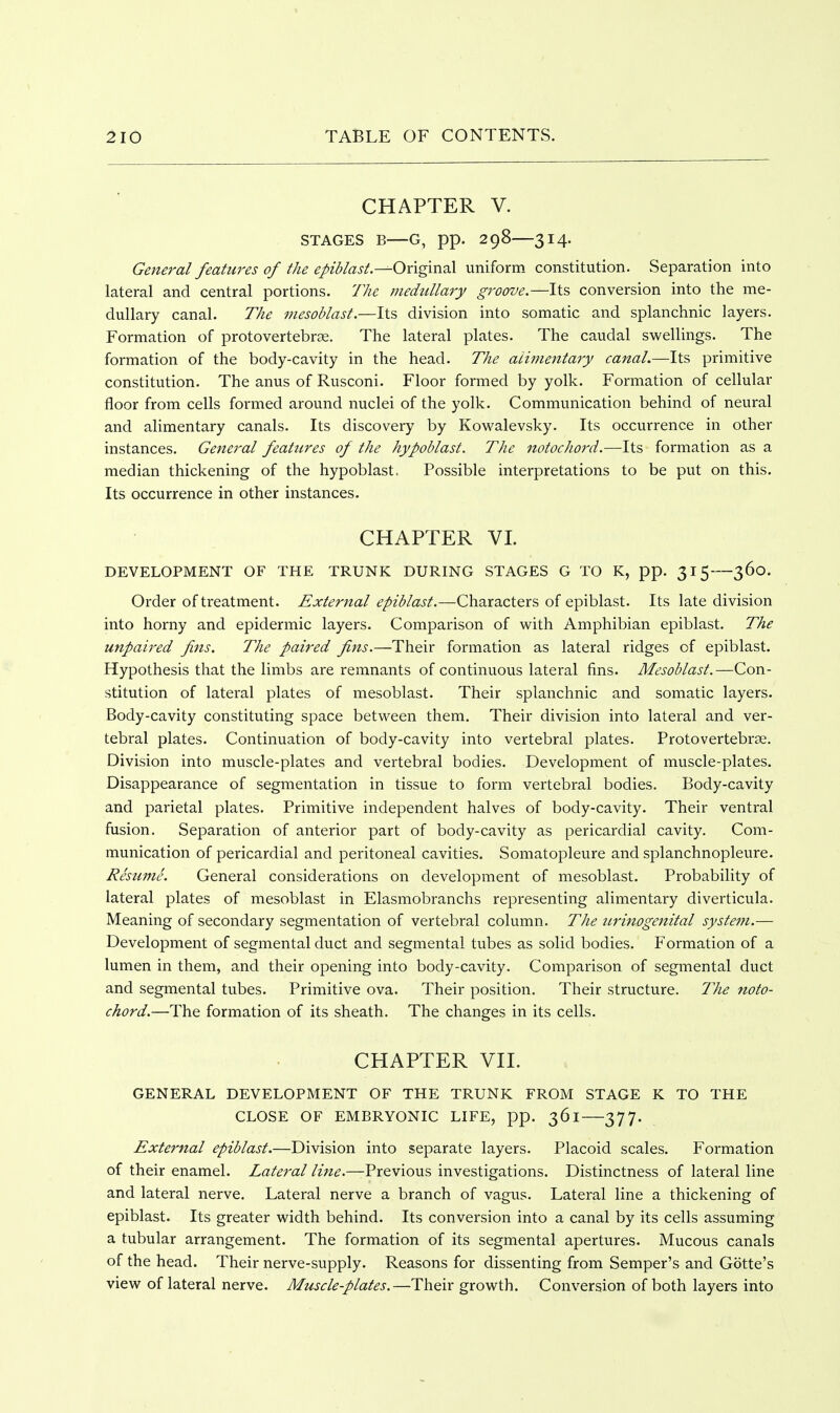 CHAPTER V. STAGES B—G, pp. 298—3 14. General features of the epii/ast.^Onginal uniform constitution. Separation into lateral and central portions. 77ie medullary groove.—Its conversion into the me- dullary canal. The mesohlast.—Its division into somatic and splanchnic layers. Formation of protovertebrse. The lateral plates. The caudal swellings. The formation of the body-cavity in the head. The alhnentary canal.—Its primitive constitution. The anus of Rusconi. Floor formed by yolk. Formation of cellular floor from cells formed around nuclei of the yolk. Communication behind of neural and alimentary canals. Its discovery by Kowalevsky. Its occurrence in other instances. General features of the hypoblast. The notochord.—Its formation as a median thickening of the hypoblast. Possible interpretations to be put on this. Its occurrence in other instances. CHAPTER VL DEVELOPMENT OF THE TRUNK DURING STAGES G TO K, pp. 315—360. Order of ti-eatment. External epiblast.—Characters of epiblast. Its late division into horny and epidermic layers. Comparison of with Amphibian epiblast. The unpaired fins. The paired fins.—Their formation as lateral ridges of epiblast. Hypothesis that the limbs are remnants of continuous lateral fins. Mesoblast.—Con- stitution of lateral plates of mesoblast. Their splanchnic and somatic layers. Body-cavity constituting space between them. Their division into lateral and ver- tebral plates. Continuation of body-cavity into vertebral plates. Protovertebrse. Division into muscle-plates and vertebral bodies. Development of muscle-plates. Disappearance of segmentation in tissue to form vertebral bodies. Body-cavity and parietal plates. Primitive independent halves of body-cavity. Their ventral fusion. Separation of anterior part of body-cavity as pericardial cavity. Com- munication of pericardial and peritoneal cavities. Somatopleure and splanchnopleure. Resume. General considerations on development of mesoblast. Probability of lateral plates of mesoblast in Elasmobranchs representing alimentary diverticula. Meaning of secondary segmentation of vertebral column. The urinogenital system.— Development of segmental duct and segmental tubes as solid bodies. Formation of a lumen in them, and their opening into body-cavity. Comparison of segmental duct and segmental tubes. Primitive ova. Their position. Their structure. The noto- chord.—The formation of its sheath. The changes in its cells. CHAPTER VII. GENERAL DEVELOPMENT OF THE TRUNK FROM STAGE K TO THE CLOSE OF EMBRYONIC LIFE, pp. 361 377. External epiblast.—Division into separate layers. Placoid scales. Formation of their enamel. Lateral line.—Previous investigations. Distinctness of lateral line and lateral nerve. Lateral nerve a branch of vagus. Lateral line a thickening of epiblast. Its greater width behind. Its conversion into a canal by its cells assuming a tubular arrangement. The formation of its segmental apertures. Mucous canals of the head. Their nerve-supply. Reasons for dissenting from Semper's and Gotte's view of lateral nerve. Muscle-plates.—Their growth. Conversion of both layers into