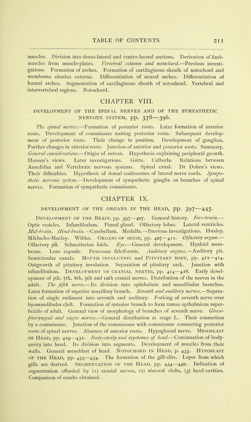 muscles. Division into dorso-Iateral and ventro-lateral sections. Derivation of limb- muscles from muscle-plates. Vertebral column and notochord.—Previous investi- gations. Formation of arches. Formation of cartilaginous sheath of notochord and membrana elastica externa. Differentiation of neural arches. Differentiation of haemal arches. Segmentation of cartilaginous sheath of notochord. Vertebral and intervertebral regions. Notochord. CHAPTER VIII. DEVELOPMENT OF THE SPINAL NERVES AND OF THE SYMPATHETIC NERVOUS SYSTEM, pp. 378 396. The spinal nerves.—Formation of posterior roots. Later formation of anterior roots. Development of commissure uniting posterior roots. Subsequent develop- ment of posterior roots. Their change in position. Development of ganglion. Further changes in anterior roots. Junction of anterior and posterior roots. Summary. General considerations.—Origin of nerves. Hypothesis explaining peripheral grovv^th. Hensen's views. Later investigations. Gotte. Calberla. Relations between Annelidan and Vertebrate nervous systems. Spinal canal. Dr Dohrn's views. Their difficulties. Hypothesis of dorsal coalescence of lateral nerve cords. Sympa- thetic nervous system.—Development of sympathetic ganglia on branches of spinal nerves. Formation of sympathetic commissure. CHAPTER IX. DEVELOPMENT OF THE ORGANS IN THE HEAD, pp. 397 445. Development of the Brain, pp. 397—407. General history. Fore-brain.— Optic vesicles. Infundibulum. Pineal gland. Olfactory lobes. Lateral ventricles. Mid-brain. Hind-brain.—Cerebellum. Medulla.—Previous investigations. Huxley. Miklucho-Maclay. Wilder. Organs of sense, pp. 407—412. Olfactory organ.— Olfactory pit. Schneiderian folds. Eye.—General development. Hyaloid mem- brane. Lens capsule. Processus falciformis. Auditory organs.—Auditory pit. Semicircular canals. Mouth involution and Pituitary body, pp. 412—414. Outgrowth of pituitary involution. Separation of pituitary sack. Junction with infundibulum. Development of cranial nerves, pp. 414—428. Early devel- opment of 5th, 7th, 8th, 9th and loth cranial nerves. Distribution of the nerves in the adult. The fifth nerve.— Its division into ophthalmic and mandibular branches. Later formation of superior maxillary branch. Seventh and auditory nerves.—Separa- tion of single rudiment into seventh and auditory. Forking of seventh nerve over hyomandibular cleft. Formation of anterior branch to form ramus opthalmicus super- ficialis of adult. General view^ of morphology of branches of seventh nerve. Glosso- pharyngeal and vagus nerves.—General distribution at stage L. Their connection by a commissure. Junction of the commissure with commissure connecting posterior roots of spinal nerves. Absence of anterior roots. Hypoglossal nerve. Mesoblast of Head, pp. 429—432. Body-cavity and myotojnes of head.—Continuation of body- cavity into head. Its division into segments. Development of muscles from their walls. General mesoblast of head. Notochord in Head, p. 433. Hypoblast of the Head, pp. 433—434. The formation of the gill-slits. Layer from which gills are derived. Segmentation of the Head, pp. 434—440. Indication of segmentation afforded by (i) cranial nerves, (2) visceral clefts, (3) head-cavities, Comparison of results obtained.