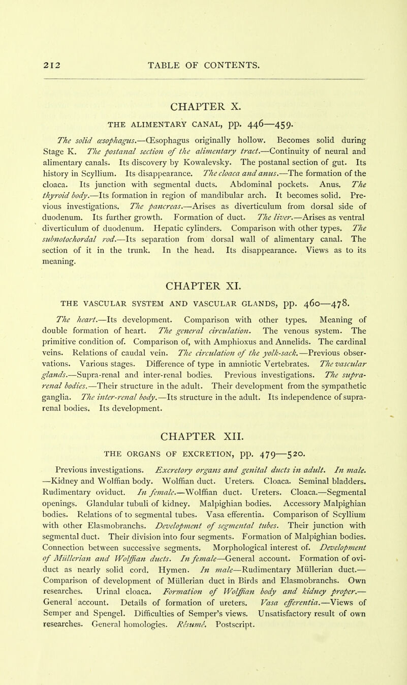CHAPTER X. THE ALIMENTARY CANAL, pp. 446 459. The solid cesophagtis.—CEsophagus originally hollow. Becomes solid during Stage K. The postanal section of the alimentary tract.—Continuity of neural and alimentary canals. Its discovery by Kowalevsky. The postanal section of gut. Its history in Scyllium. Its disappearance. The cloaca and anus.—The formation of the cloaca. Its junction with segmental ducts. Abdominal pockets. Anus. The thyroid body.—Its formation in region of mandibular arch. It becomes solid. Pre- vious investigations. The pancreas.—Arises as diverticulum from dorsal side of duodenum. Its further growth. Formation of duct. The liver.—Arises as ventral diverticulum of duodenum. Hepatic cylinders. Comparison with other types. The suhnotochordal rod.—Its separation from dorsal wall of alimentary canal. The section of it in the trunk. In the head. Its disappearance. Views as to its meaning. CHAPTER XL THE VASCULAR SYSTEM AND VASCULAR GLANDS, pp. 460—478. The heart.—Its development. Comparison with other types. Meaning of double formation of heart. The general circulation. The venous system. The primitive condition of. Comparison of, with Amphioxus and Annelids. The cardinal veins. Relations of caudal vein. The circtdation of the yolk-sack.—Previous obser- vations. Various stages. Difference of type in amniotic Vertebrates. The vasctilar glands.—Supra-renal and inter-renal bodies. Previous investigations. The stipra- renal bodies.—Their structure in the adult. Their development from the sympathetic ganglia. The inter-7'enal body.—Its structure in the adult. Its independence of supra- renal bodies. Its development. CHAPTER XIL THE ORGANS OF EXCRETION, pp. 479 520. Previous investigations. Excretory organs and genital ducts in adult. In male. —Kidney and Wolffian body. Wolffian duct. Ureters. Cloaca. Seminal bladders. Rudimentary oviduct. In female.—Wolffian duct. Ureters. Cloaca.—Segmental openings. Glandular tubuli of kidney. Malpighian bodies. Accessory Malpighian bodies. Relations of to segmental tubes. Vasa efferentia. Comparison of Scyllium with other Elasmobranchs. Development of segmental tubes. Their junction with segmental duct. Their division into four segments. Formation of Malpighian bodies. Connection between successive segments. Morphological interest of. Develop?nent of Miillerian and Wolffian ducts. In female—General account. Formation of ovi- duct as nearly solid cord. Hymen. In male—Rudimentary Miillerian duct.— Comparison of development of Miillerian duct in Birds and Elasmobranchs. Own researches. Urinal cloaca. Forffiation of Wolffian body and kidney proper.— General account. Details of formation of ureters. Vasa efferentia.—Views of Semper and Spengel. Difficulties of Semper's views. Unsatisfactory result of own researches. General homologies. Resume. Postscript.
