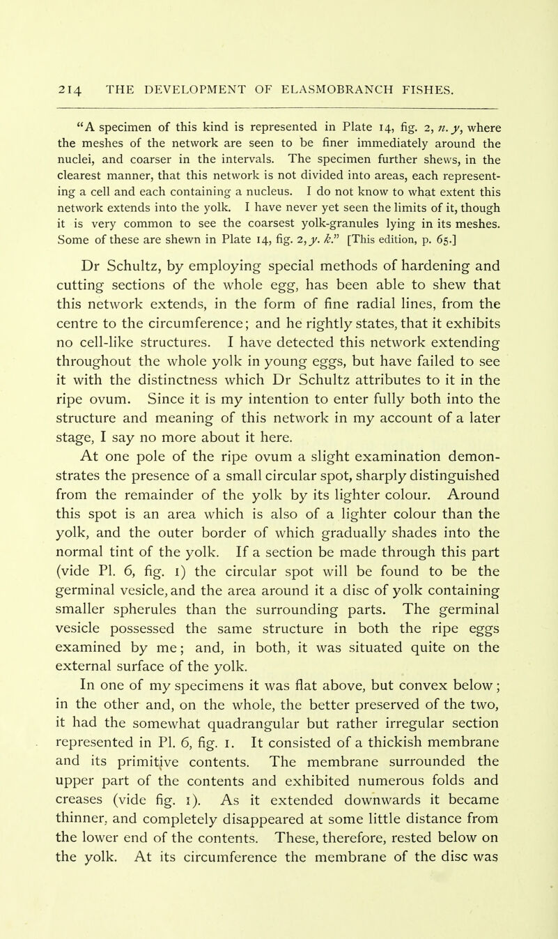 A specimen of this kind is represented in Plate 14, fig. 2, n.y^ where the meshes of the network are seen to be finer immediately around the nuclei, and coarser in the intervals. The specimen further shews, in the clearest manner, that this network is not divided into areas, each represent- ing a cell and each containing a nucleus. I do not know to what extent this network extends into the yolk. I have never yet seen the limits of it, though it is very common to see the coarsest yolk-granules lying in its meshes. Some of these are shewn in Plate 14, fig. 2, kP [This edition, p. 65.] Dr Schultz, by employing special methods of hardening and cutting sections of the whole egg, has been able to shew that this network extends, in the form of fine radial lines, from the centre to the circumference; and he rightly states, that it exhibits no cell-Hke structures. I have detected this network extending throughout the whole yolk in young eggs, but have failed to see it with the distinctness which Dr Schultz attributes to it in the ripe ovum. Since it is my intention to enter fully both into the structure and meaning of this network in my account of a later stage, I say no more about it here. At one pole of the ripe ovum a slight examination demon- strates the presence of a small circular spot, sharply distinguished from the remainder of the yolk by its lighter colour. Around this spot is an area which is also of a lighter colour than the yolk, and the outer border of which gradually shades into the normal tint of the yolk. If a section be made through this part (vide PI. 6, fig. i) the circular spot will be found to be the germinal vesicle, and the area around it a disc of yolk containing smaller spherules than the surrounding parts. The germinal vesicle possessed the same structure in both the ripe eggs examined by me; and, in both, it was situated quite on the external surface of the yolk. In one of my specimens it was flat above, but convex below; in the other and, on the whole, the better preserved of the two, it had the somewhat quadrangular but rather irregular section represented in PI. 6, fig. i. It consisted of a thickish membrane and its primitive contents. The membrane surrounded the upper part of the contents and exhibited numerous folds and creases (vide fig. i). As it extended downwards it became thinner, and completely disappeared at some little distance from the lower end of the contents. These, therefore, rested below on the yolk. At its circumference the membrane of the disc was